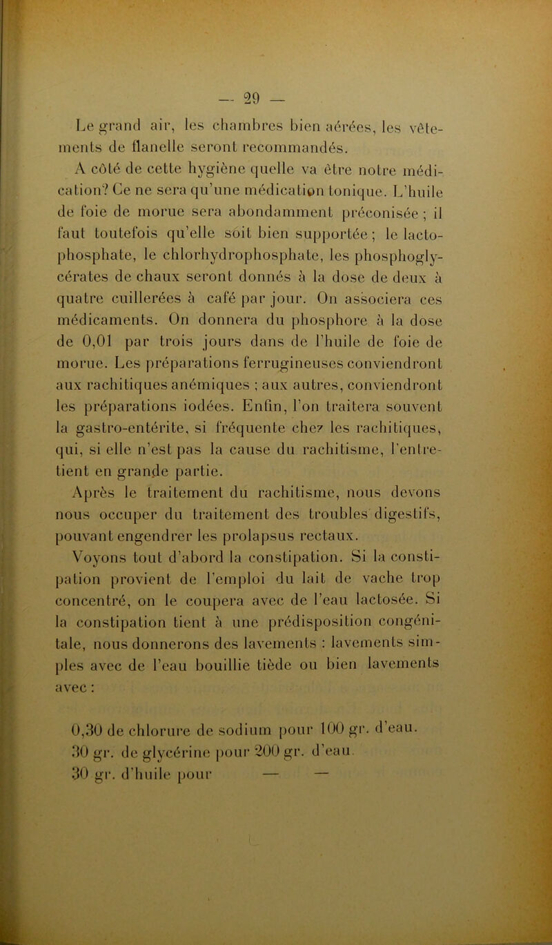 Legrand air, les chambres bien aérées, les vête- ments de flanelle seront recommandés. A côté de cette hygiène quelle va être notre médi- cation? Ce ne sera qu’une médication tonique. L’huile de foie de morue sera abondamment préconisée ; il faut toutefois qu’elle soit bien supportée ; le lacto- phosphate, le chlorhydrophosphate, les phosphogly- cérates de chaux seront donnés à la dose de deux à quatre cuillerées à café par jour. On associera ces médicaments. On donnera du phosphore à la dose de 0,01 par trois jours dans de l’huile de foie de morue. Les préparations ferrugineuses conviendront aux rachitiques anémiques ; aux autres, conviendront les préparations iodées. Enfin, l’on traitera souvent la gastro-entérite, si fréquente clic? les rachitiques, qui, si elle n’est pas la cause du rachitisme, l’entre- tient en grande partie. Après le traitement du rachitisme, nous devons nous occuper du traitement des troubles digestifs, pouvant engendrer les prolapsus rectaux. Voyons tout d’abord la constipation. Si la consti- pation provient de l’emploi du lait de vache trop concentré, on le coupera avec de l’eau lactosée. Si la constipation tient à une prédisposition congéni- tale, nous donnerons des lavements : lavements sim- ples avec de l’eau bouillie tiède ou bien lavements avec : 0,30 de chlorure de sodium pour 100 gr. d’eau. 30 gr. de glycérine pour 200 gr. d’eau 30 gr. d’huile pour — —