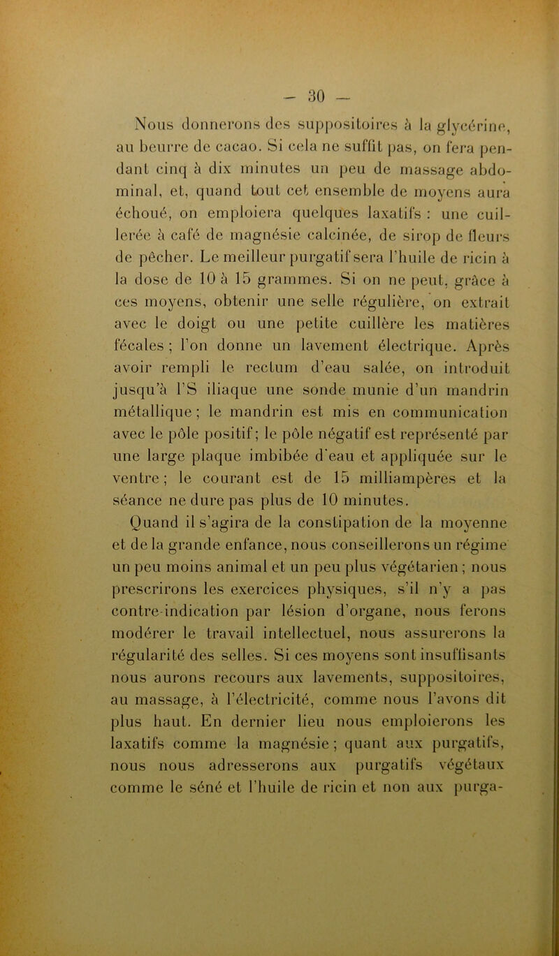 Nous donnerons des suppositoires à la glycérine, au beurre de cacao. Si cela ne suffit pas, on fera pen- dant cinq à dix minutes un peu de massage abdo- minal, et, quand tout cet ensemble de moyens aura échoué, on emploiera quelques laxatifs : une cuil- lerée à café de magnésie calcinée, de sirop de fleurs de pêcher. Le meilleur purgatif sera l’huile de ricin à la dose de 10 à 15 grammes. Si on ne peut, grâce à ces moyens, obtenir une selle régulière, on extrait avec le doigt ou une petite cuillère les matières fécales ; l’on donne un lavement électrique. Après avoir rempli le rectum d’eau salée, on introduit jusqu’à l’S iliaque une sonde munie d'un mandrin métallique; le mandrin est mis en communication avec le pôle positif ; le pôle négatif est représenté par une large plaque imbibée d’eau et appliquée sur le ventre ; le courant est de 15 milliampères et la séance ne dure pas plus de 10 minutes. Quand il s’agira de la constipation de la moyenne et de la grande enfance, nous conseillerons un régime un peu moins animal et un peu plus végétarien ; nous prescrirons les exercices physiques, s’il n’y a pas contre-indication par lésion d’organe, nous ferons modérer le travail intellectuel, nous assurerons la régularité des selles. Si ces moyens sont insuffisants nous aurons recours aux lavements, suppositoires, au massage, à l’électricité, comme nous l’avons dit plus haut. En dernier lieu nous emploierons les laxatifs comme la magnésie ; quant aux purgatifs, nous nous adresserons aux purgatifs végétaux comme le séné et l’huile de ricin et non aux purga-