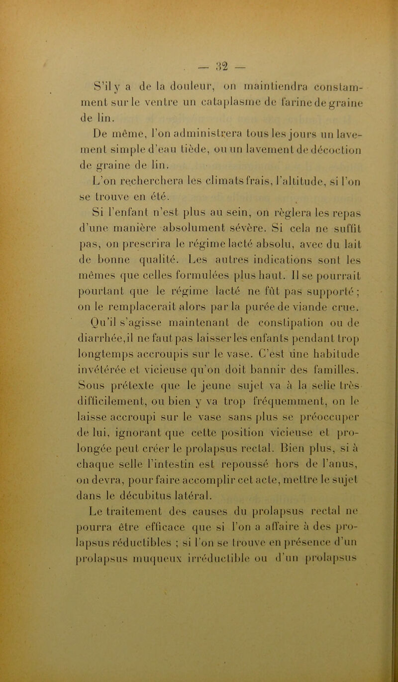 S’il y a de la douleur, on maintiendra constam- ment sur le ventre un cataplasme de farine de graine de lin. De même, l’on administrera tous les jours un lave- ment simple d’eau tiède, ou un lavement de décoction de graine de lin. L’on recherchera les climats frais, l’altitude, si l’on se trouve en été. Si l’enfant n’est plus au sein, on réglera les repas d’une manière absolument sévère. Si cela ne suffit pas, on prescrira le régime lacté absolu, avec du lait de bonne qualité. Les autres indications sont les mêmes que celles formulées plus haut. 11 se pourrait pourtant que le régime lacté ne fût pas supporté; on le remplacerait alors parla purée de viande crue. Qu’il s’agisse maintenant de constipation ou de diarrhée,il ne faut pas laisser les enfants pendant trop longtemps accroupis sur le vase. C’est une habitude invétérée et vicieuse qu’on doit bannir des familles. Sous prétexte que le jeune sujet va à la selie très difficilement, ou bien y va trop fréquemment, on le laisse accroupi sur le vase sans plus se préoccuper de lui, ignorant que cette position vicieuse et pro- longée peut créer le prolapsus rectal. Bien plus, si à chaque selle l’intestin est repoussé hors de l’anus, on devra, pour faire accomplir cet acte, mettre le sujet dans le décubitus latéral. Le traitement des causes du prolapsus rectal ne pourra être efficace que si l’on a affaire à des pro- lapsus réductibles ; si l’ou se trouve en présence d’un prolapsus muqueux irréductible ou d’un prolapsus