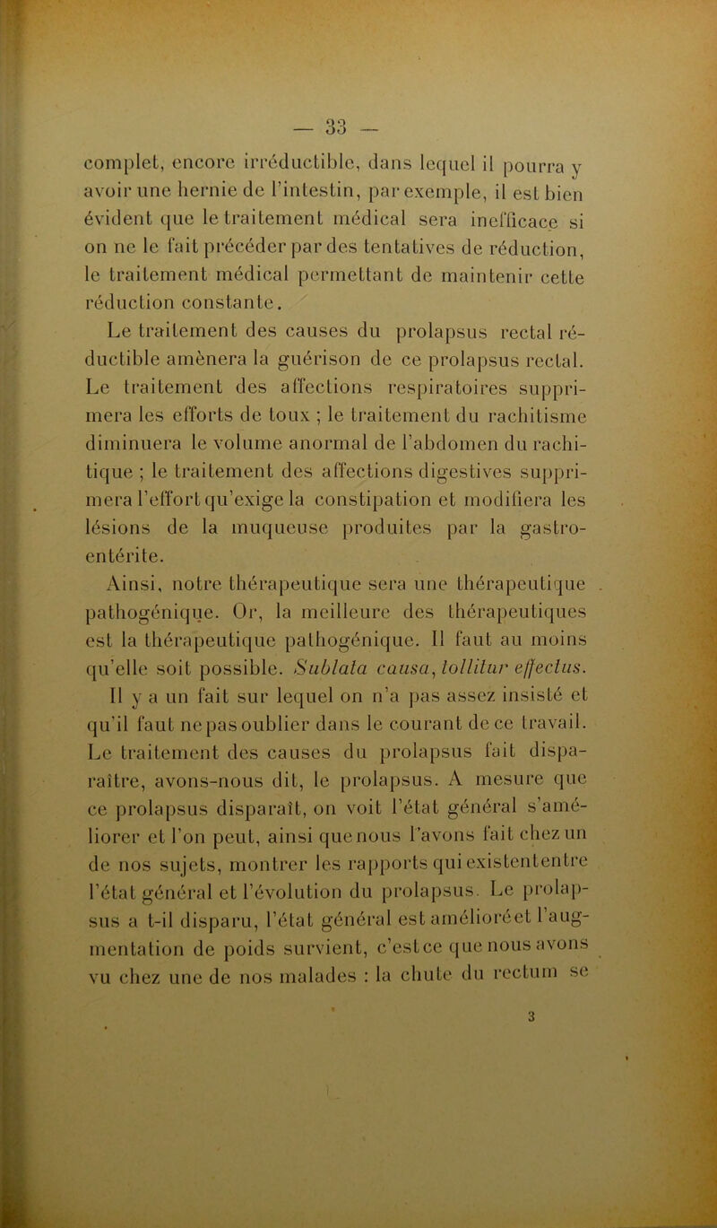 O Q OO complet, encore irréductible, dans lequel il pourra y avoir une hernie de l’intestin, par exemple, il est bien évident que le traitement médical sera inefficace si on ne le fait précéder par des tentatives de réduction, le traitement médical permettant de maintenir cette réduction constante. Le traitement des causes du prolapsus rectal ré- ductible amènera la guérison de ce prolapsus rectal. Le traitement des affections respiratoires suppri- mera les efforts de toux ; le traitement du rachitisme diminuera le volume anormal de l’abdomen du rachi- tique ; le traitement des affections digestives suppri- mera l’effort qu’exige la constipation et modifiera les lésions de la muqueuse produites par la gastro- entérite. Ainsi, notre thérapeutique sera une thérapeutique pathogénique. Or, la meilleure des thérapeutiques est la thérapeutique pathogénique. Il faut au moins qu elle soit possible. Sublata causa, tollitur effeclus. Il y a un fait sur lequel on n’a pas assez insisté et qu’il faut ne pas oublier dans le courant de ce travail. Le traitement des causes du prolapsus fait dispa- raître, avons-nous dit, le prolapsus. A mesure que ce prolapsus disparaît, on voit l’état général s’amé- liorer et l’on peut, ainsi quenous l’avons fait chez un de nos sujets, montrer les rapports qui existententre ’état général et l’évolution du prolapsus. Le prolap- sus a t-il disparu, l’état général est amélioréet l’aug- nentation de poids survient, c’est ce que nous avons u chez une de nos malades : la chute du rectum se 3