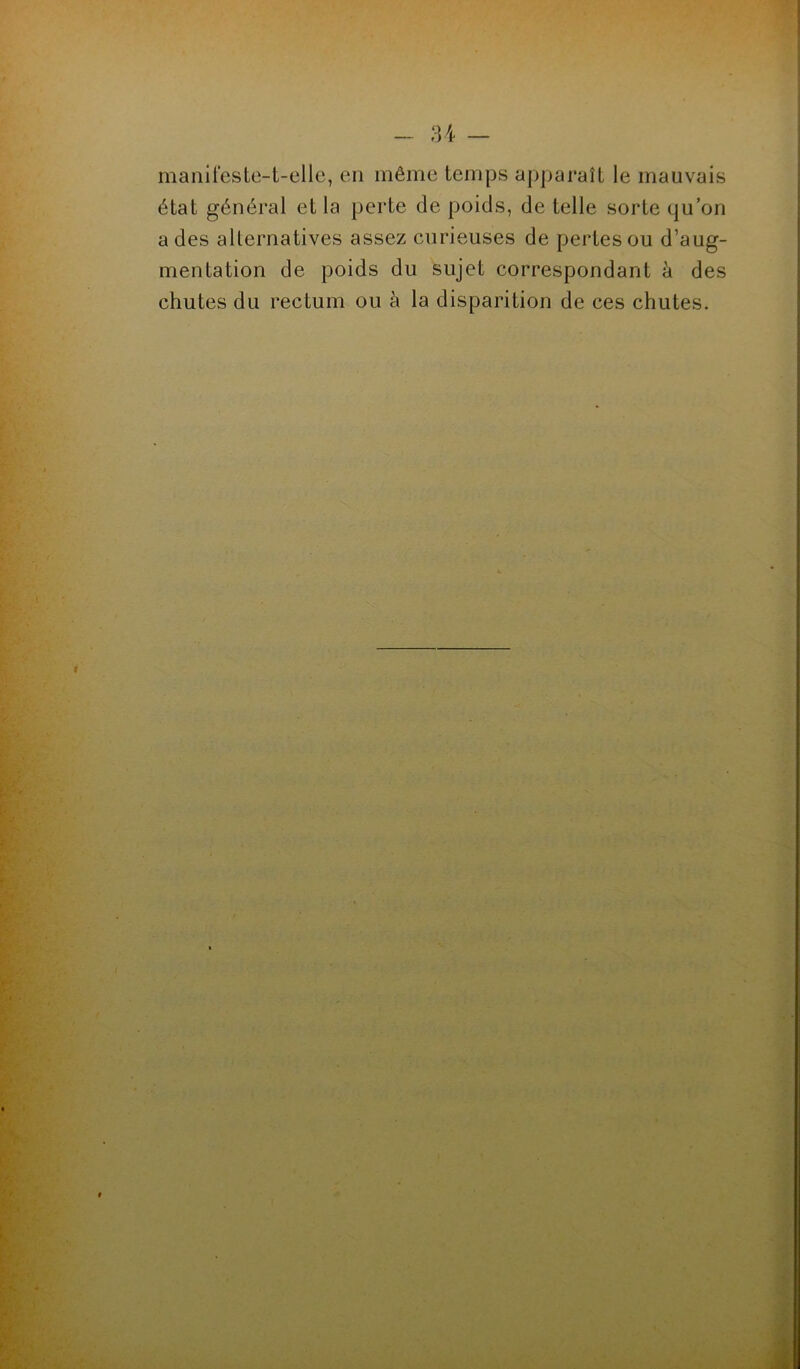 manifeste-t-elle, en même temps apparaît le mauvais état général et la perte de poids, de telle sorte qu’on a des alternatives assez curieuses de pertes ou d’aug- mentation de poids du sujet correspondant à des chutes du rectum ou à la disparition de ces chutes. f