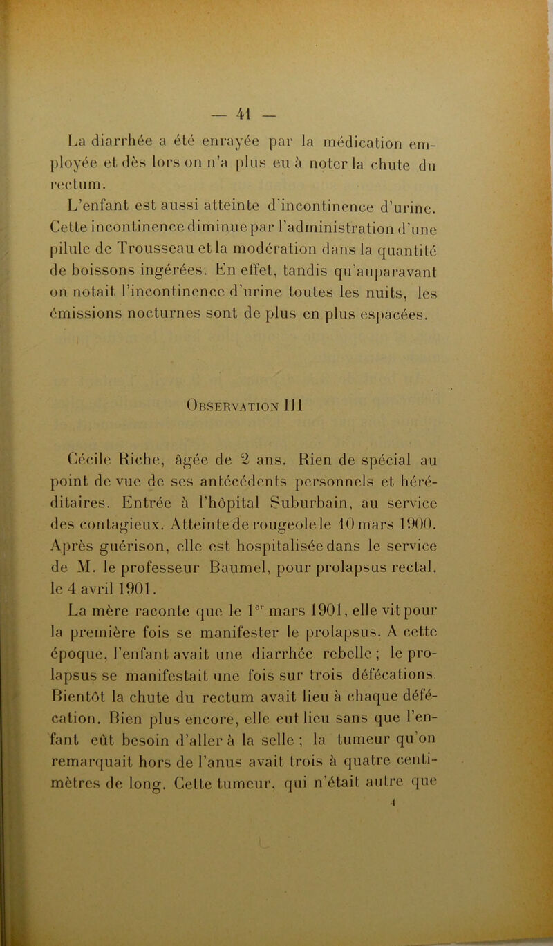 La diarrhée a été enrayée par la médication em- ployée et dès lors on n’a plus eu à noter la chute du rectum. L’enfant est aussi atteinte d’incontinence d’urine. Cette incontinence diminue par l’administration d’une pilule de Trousseau et la modération dans la quantité de boissons ingérées. En effet, tandis qu’auparavant on notait l’incontinence d’urine toutes les nuits, les émissions nocturnes sont de plus en plus espacées. Observation III Cécile Riche, âgée de 2 ans. Rien de spécial au point de vue de ses antécédents personnels et héré- ditaires. Entrée à l’hôpital Suburbain, au service des contagieux. Atteinte de rougeole le 10 mars 1900. Après guérison, elle est hospitalisée dans le service de M. le professeur Baumel, pour prolapsus rectal, le 4 avril 1901. La mère raconte que le 1er mars 1901, elle vit pour la première fois se manifester le prolapsus. A cette époque, l’enfant avait une diarrhée rebelle ; le pro- lapsus se manifestait une fois sur trois défécations. Bientôt la chute du rectum avait lieu à chaque défé- cation. Bien plus encore, elle eut lieu sans que l’en- fant eût besoin d’aller à la selle; la tumeur qu’on remarquait hors de l’anus avait trois à quatre centi- mètres de long. Cette tumeur, qui n’était autre que •1