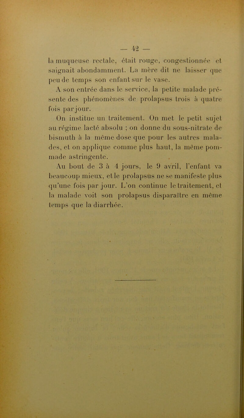 la muqueuse rectale, était rouge, congestionnée et saignait abondamment. La mère dit ne laisser que peu de temps son enfant sur le vase. A son entrée dans le service, la petite malade pré- sente des phénomènes de prolapsus trois à quatre fois par jour. On institue un traitement. On met le petit sujet au régime lacté absolu ; on donne du sous-nitrate de bismuth à la même dose que pour les autres mala- des, et on applique comme plus haut, la même pom- made astringente. Au bout de 3 à 4 jours, le 9 avril, l’enfant va beaucoup mieux, et le prolapsus ne se manifeste plus qu’une fois par jour. L’on continue le traitement, et la malade voit son prolapsus disparaître en même temps que la diarrhée.