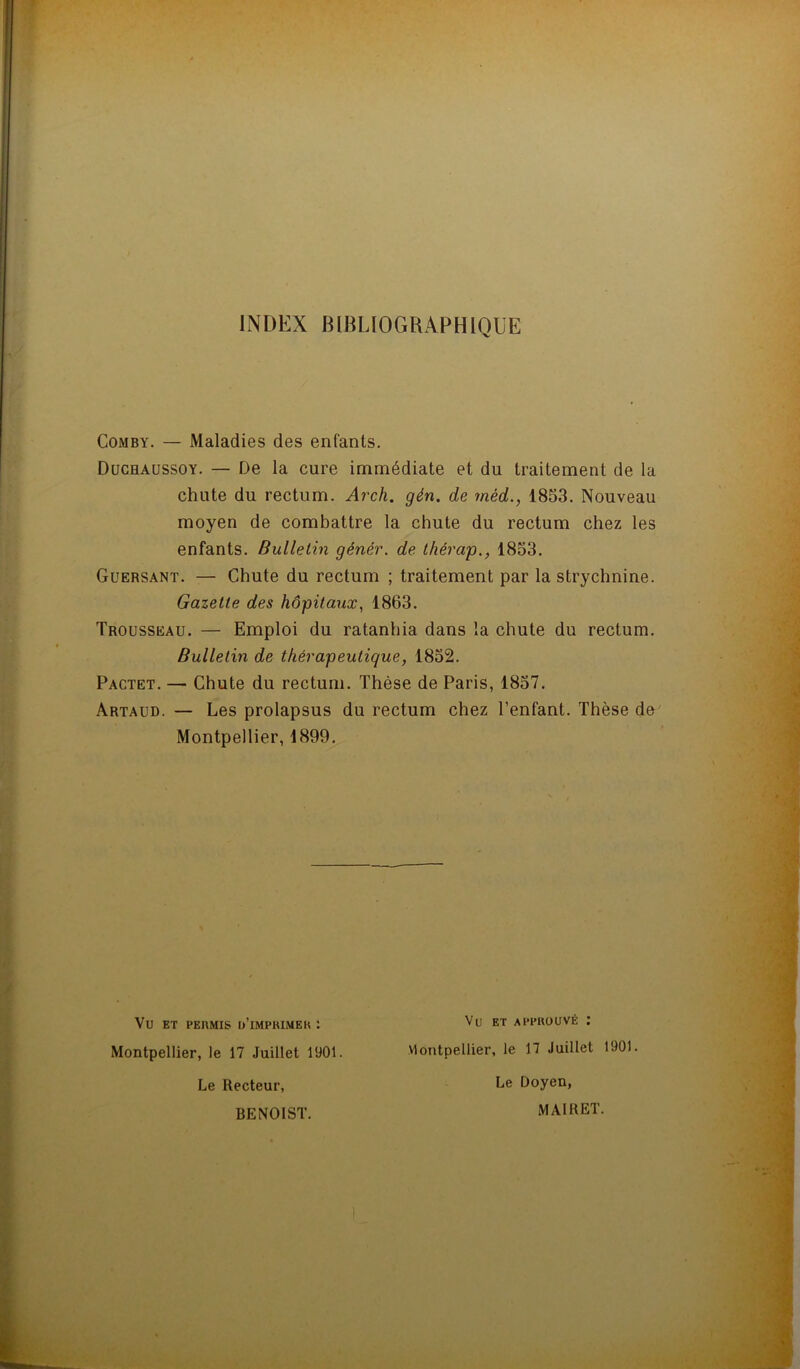 INDEX BIBLIOGRAPHIQUE Comby. — Maladies des enfants. Duchaussoy. — De la cure immédiate et du traitement de la chute du rectum. Arch. gén. de rnéd., 1853. Nouveau moyen de combattre la chute du rectum chez les enfants. Bulletin génér. de thérap., 1853. Guersant. — Chute du rectum ; traitement par la strychnine. Gazette des hôpitaux, 1863. Trousseau. — Emploi du ratanhia dans la chute du rectum. Bulletin de thérapeutique, 1852. Pactet. — Chute du rectum. Thèse de Paris, 1857. Artaud. — Les prolapsus du rectum chez l’enfant. Thèse de Montpellier, 1899. Vu ET PERMIS ü’iMPRIMER : Montpellier, le 17 Juillet 1901. Le Recteur, BENOIST. Vu ET APPROUVÉ : Montpellier, le 17 Juillet 1901. Le Doyen, MAI R ET.