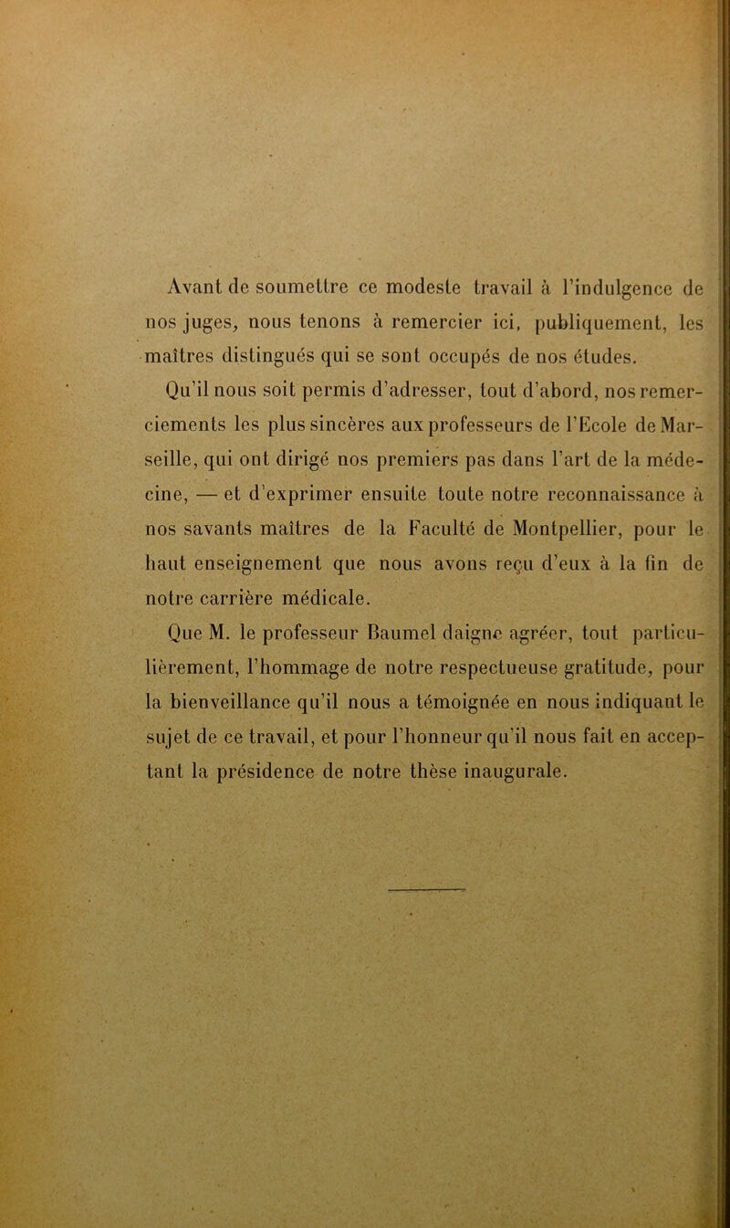 Avant de soumettre ce modeste travail à l’indulgence de nos juges, nous tenons à remercier ici, publiquement, les maîtres distingués qui se sont occupés de nos études. Qu’il nous soit permis d’adresser, tout d’abord, nos remer- ciements les plus sincères aux professeurs de l’Ecole de Mar- seille, qui ont dirigé nos premiers pas dans l’art de la méde- cine, — et d’exprimer ensuite toute notre reconnaissance à nos savants maîtres de la Faculté de Montpellier, pour le haut enseignement que nous avons reçu d’eux à la fin de notre carrière médicale. Que M. le professeur Baumel daigne agréer, tout particu- lièrement, l’hommage de notre respectueuse gratitude, pour la bienveillance qu’il nous a témoignée en nous indiquant le sujet de ce travail, et pour l’honneur qu’il nous fait en accep- tant la présidence de notre thèse inaugurale.