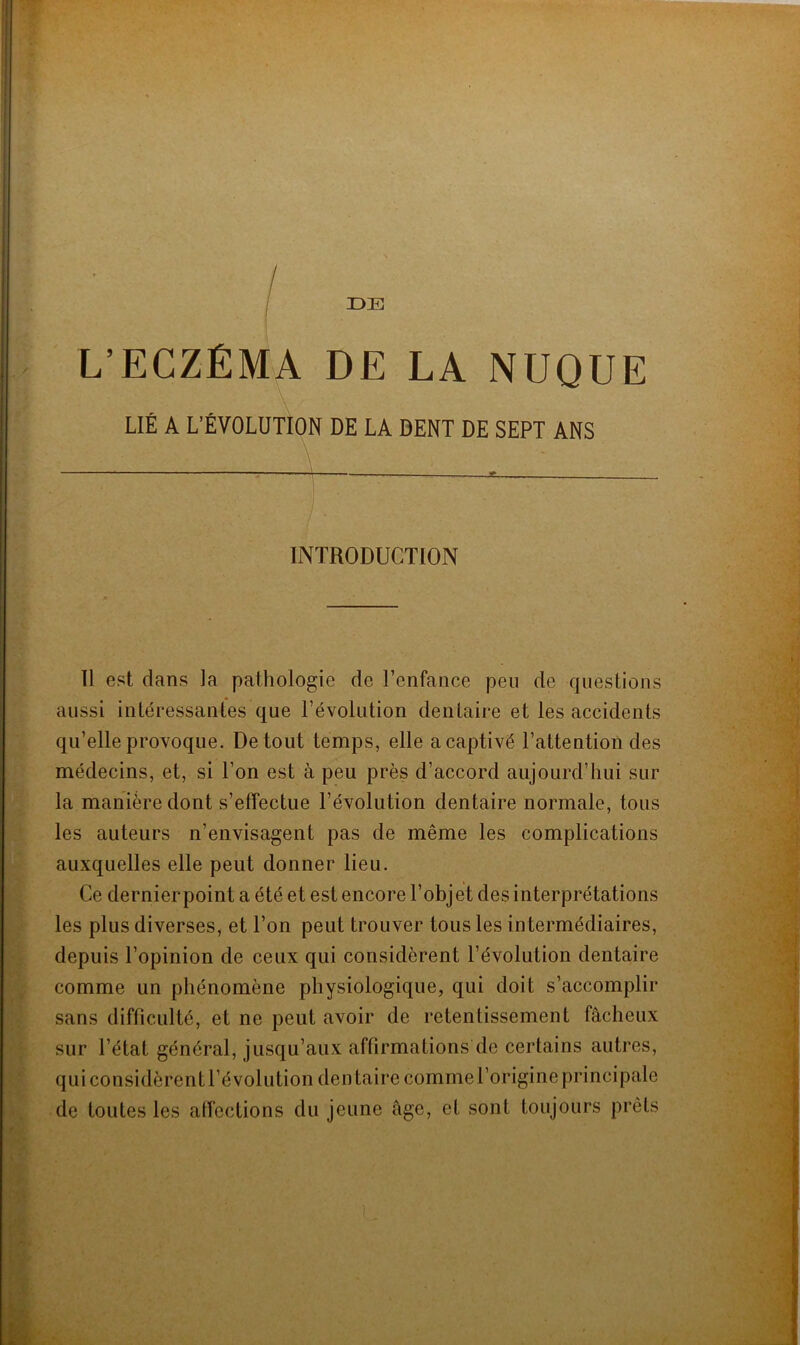 DE L’ECZÉMA DE LA NUQUE LIÉ A L’ÉVOLUTION DE LA DENT DE SEPT ANS INTRODUCTION Il est dans la pathologie de l’enfance peu de questions aussi intéressantes que l’évolution dentaire et les accidents qu’elle provoque. De tout temps, elle a captivé l’attention des médecins, et, si l’on est à peu près d’accord aujourd’hui sur la manière dont s’effectue l’évolution dentaire normale, tous les auteurs n’envisagent pas de même les complications auxquelles elle peut donner lieu. Ce dernier point a été et est encore l’obj et des interprétations les plus diverses, et l’on peut trouver tous les intermédiaires, depuis l’opinion de ceux qui considèrent l’évolution dentaire comme un phénomène physiologique, qui doit s’accomplir sans difficulté, et ne peut avoir de retentissement fâcheux sur l’état général, jusqu’aux affirmations de certains autres, qui considèrent Dévolution dentaire comme l’origine principale de toutes les affections du jeune âge, et sont toujours prêts