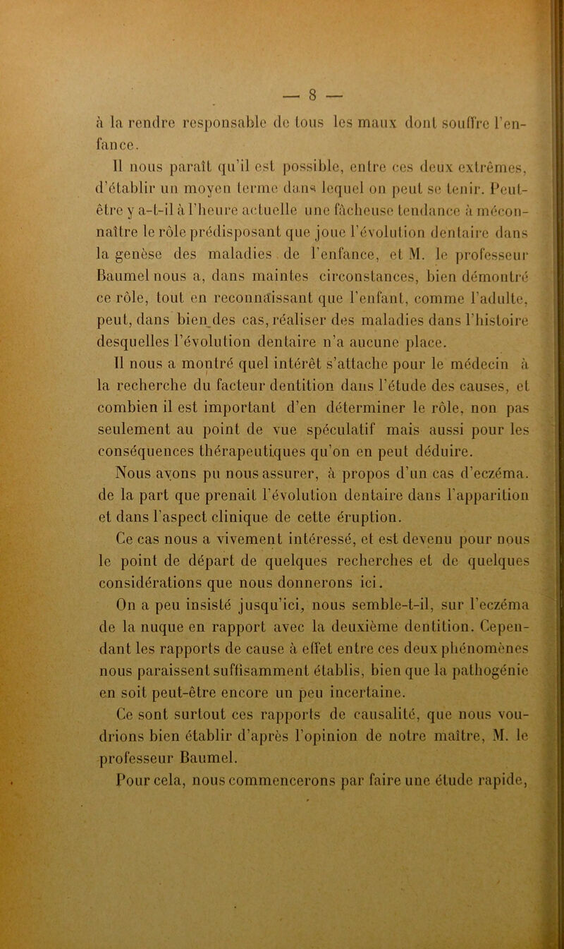 à la rendre responsable de tous les maux dont souffre l’en- fance. 11 nous paraît qu’il est possible, entre ces deux extrêmes, d’établir un moyen terme dans lequel on peut se tenir. Peut- être y a-t-il à l’heure actuelle une fâcheuse tendance à mécon- naître le rôle prédisposant que joue l’évolution dentaire dans la genèse des maladies de l'enfance, et M. le professeur Baumel nous a, dans maintes circonstances, bien démontré ce rôle, tout en reconnaissant que l’enfant, comme l’adulte, peut, dans bien des cas, réaliser des maladies dans l’histoire desquelles l'évolution dentaire n’a aucune place. Il nous a montré quel intérêt s’attache pour le médecin à la recherche du facteur dentition dans l’étude des causes, et combien il est important d’en déterminer le rôle, non pas seulement au point de vue spéculatif mais aussi pour les conséquences thérapeutiques qu’on en peut déduire. . Nous ayons pu nous assurer, à propos d’un cas d’eczéma, de la part que prenait l’évolution dentaire dans l’apparition et dans l’aspect clinique de cette éruption. Ce cas nous a vivement intéressé, et est devenu pour nous le point de départ de quelques recherches et de quelques considérations que nous donnerons ici. On a peu insisté jusqu’ici, nous semble-t-il, sur l’eczéma de la nuque en rapport avec la deuxième dentition. Cepen- dant les rapports de cause à effet entre ces deux phénomènes nous paraissent suffisamment établis, bien que la pathogénie en soit peut-être encore un peu incertaine. Ce sont surtout ces rapports de causalité, que nous vou- drions bien établir d’après l’opinion de notre maître, M. le professeur Baumel. Pour cela, nous commencerons par faire une étude rapide,