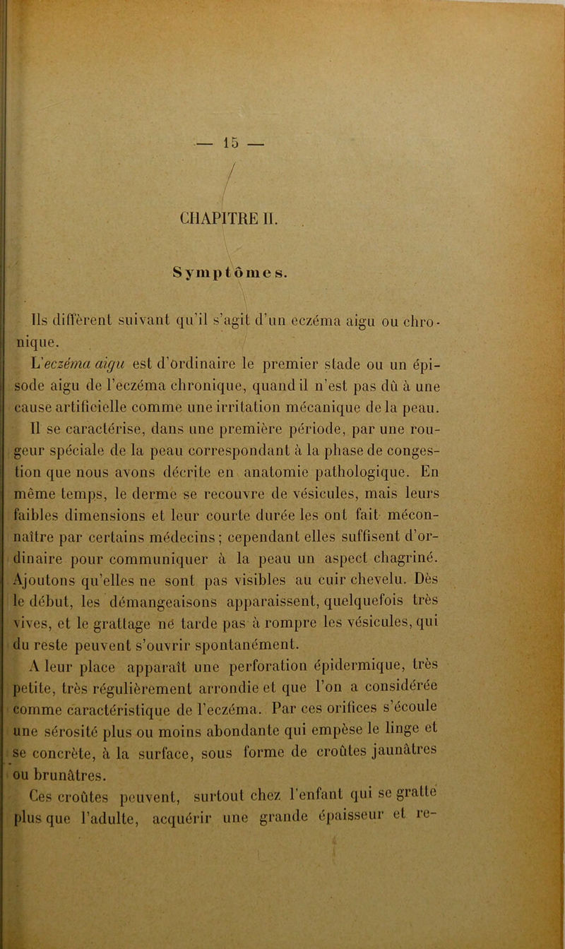 / CHAPITRE IL - ' • \ ■ Symptôme s. \  ' • ' Ils diffèrent suivant qu’il s’agit d’un eczéma aigu ou chro- nique. L'eczéma aigu est d’ordinaire le premier stade ou un épi- sode aigu de l’eczéma chronique, quand il n’est pas dû à une cause artificielle comme une irritation mécanique delà peau. Il se caractérise, dans une première période, par une rou- geur spéciale de la peau correspondant à la phase de conges- tion que nous avons décrite en anatomie pathologique. En même temps, le derme se recouvre de vésicules, mais leurs faibles dimensions et leur courte durée les ont fait mécon- naître par certains médecins; cependant elles suffisent d’or- dinaire pour communiquer à la peau un aspect chagriné. Ajoutons qu’elles ne sont pas visibles au cuir chevelu. Dès le début, les démangeaisons apparaissent, quelquefois très vives, et le grattage né tarde pas à rompre les vésicules, qui du reste peuvent s’ouvrir spontanément. A leur place apparaît une perforation épidermique, très petite, très régulièrement arrondie et que l’on a considérée comme caractéristique de l’eczéma. Par ces orilices s écoule une sérosité plus ou moins abondante qui empèse le linge et se concrète, à la surface, sous forme de croûtes jaunâtres ou brunâtres. Ces croûtes peuvent, surtout chez l’enfant qui se gratte plus que l’adulte, acquérir une grande épaisseur et re-