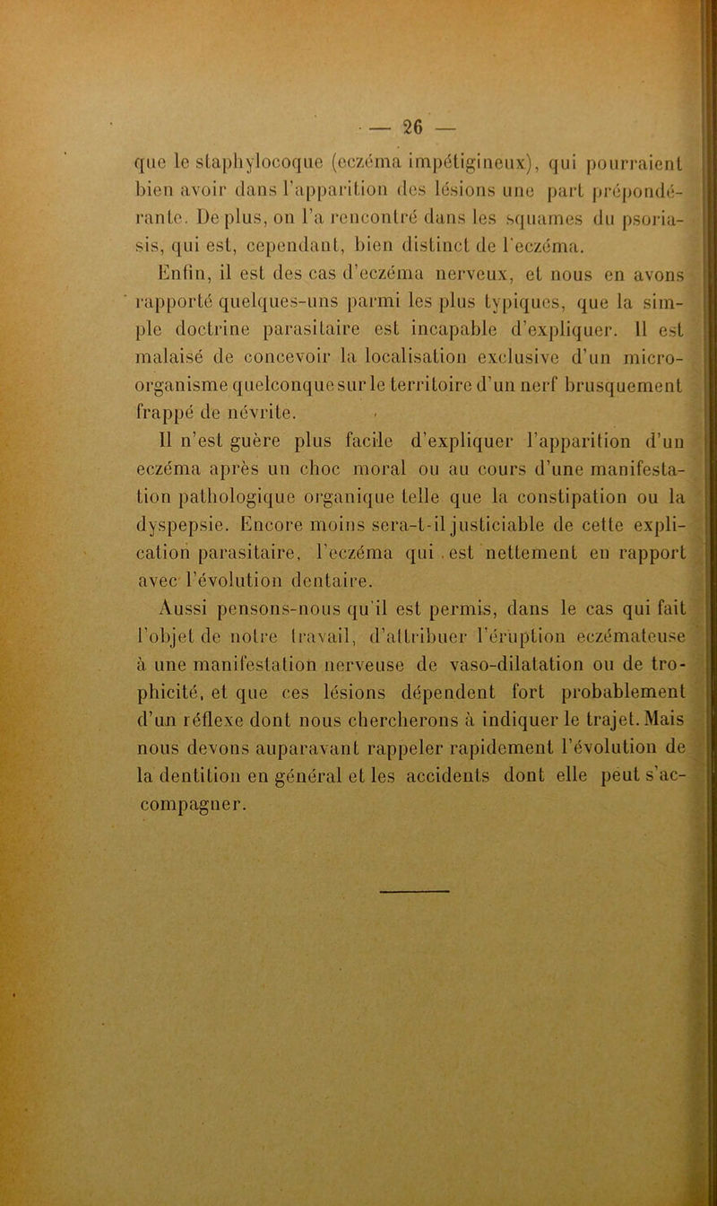 que le staphylocoque (eczéma impétigineux), qui pourraient bien avoir dans l’apparition des lésions une part prépondé- rante. De plus, on l’a rencontré dans les squames du psoria- sis, qui est, cependant, bien distinct de l’eczéma. Enfin, il est des cas d’eczéma nerveux, et nous en avons rapporté quelques-uns parmi les plus typiques, que la sim- ple doctrine parasitaire est incapable d’expliquer. Il est malaisé de concevoir la localisation exclusive d’un micro- organisme quelconque sur le territoire d’un nerf brusquement frappé de névrite. 11 n’est guère plus facile d’expliquer l’apparition d’un eczéma après un choc moral ou au cours d’une manifesta- tion pathologique organique telle que la constipation ou la dyspepsie. Encore moins sera-t-il justiciable de cette expli- cation parasitaire, l’eczéma qui. est nettement en rapport avec l’évolution dentaire. Aussi pensons-nous qu'il est permis, dans le cas qui fait l’objet de notre travail, d’attribuer l’éruption eczémateuse à une manifestation nerveuse de vaso-dilatation ou de tro- phicité, et que ces lésions dépendent fort probablement d’un réflexe dont nous chercherons à indiquer le trajet. Mais nous devons auparavant rappeler rapidement l’évolution de la dentition en général et les accidents dont elle peut s’ac- compagner. ■ ■ ... « I — — —— ■ —-