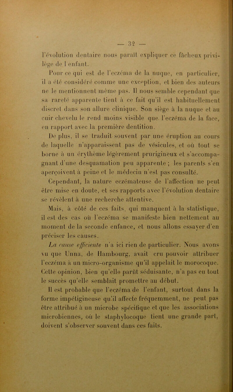 — 3*2 révolution dentaire nous paraît expliquer ce fâcheux privi- lège de l'enfant. Pour ce qui est de l’eczéma de la nuque, en particulier, il a été considéré comme une exception, et bien des auteurs ne le mentionnent même pas. 11 nous semble cependant que sa rareté apparente tient à ce fait qu’il est habituellement discret dans son allure clinique. Son siège à la nuque et au cuir chevelu le rend moins visible que. l’eczéma de la face, en rapport avec la première dentition. De plus, il se traduit souvent par une éruption au cours de laquelle n’apparaissent pas de vésicules, et où tout se borne à un érythème légèrement prurigineux et s’accompa- gnant d’une desquamation peu apparente ; les parents s’en aperçoivent à peine et le médecin n’est pas consulté. Cependant, la nature eczémateuse de l’affection ne peut être mise en doute, et ses rapports avec l’évolution dentaire se révèlent à une recherche attentive. Mais, à côté de ces faits, qui manquent à la statistique, il est des cas ou l’eczéma se manifeste bien nettement au moment de la seconde enfance, et nous allons essayer d’en préciser les causes. La cause efficiente n’a ici rien de particulier. Nous avons vu que Unna, de Hambourg, avait cru pouvoir attribuer l’eczéma à un micro-organisme qu’il appelait le morocoque. Cette opinion, bien qu’elle parût séduisante, n’a pas eu tout le succès qu’elle semblait promettre au début. 11 est probable que l’eczéma de l’enfant, surtout dans la forme impétigineuse qu’il affecte fréquemment, ne peut pas être attribué à un microbe spécifique et que les associations microbiennes, où le staphylocoque lient une grande part, doivent s’observer souvent dans ces faits.