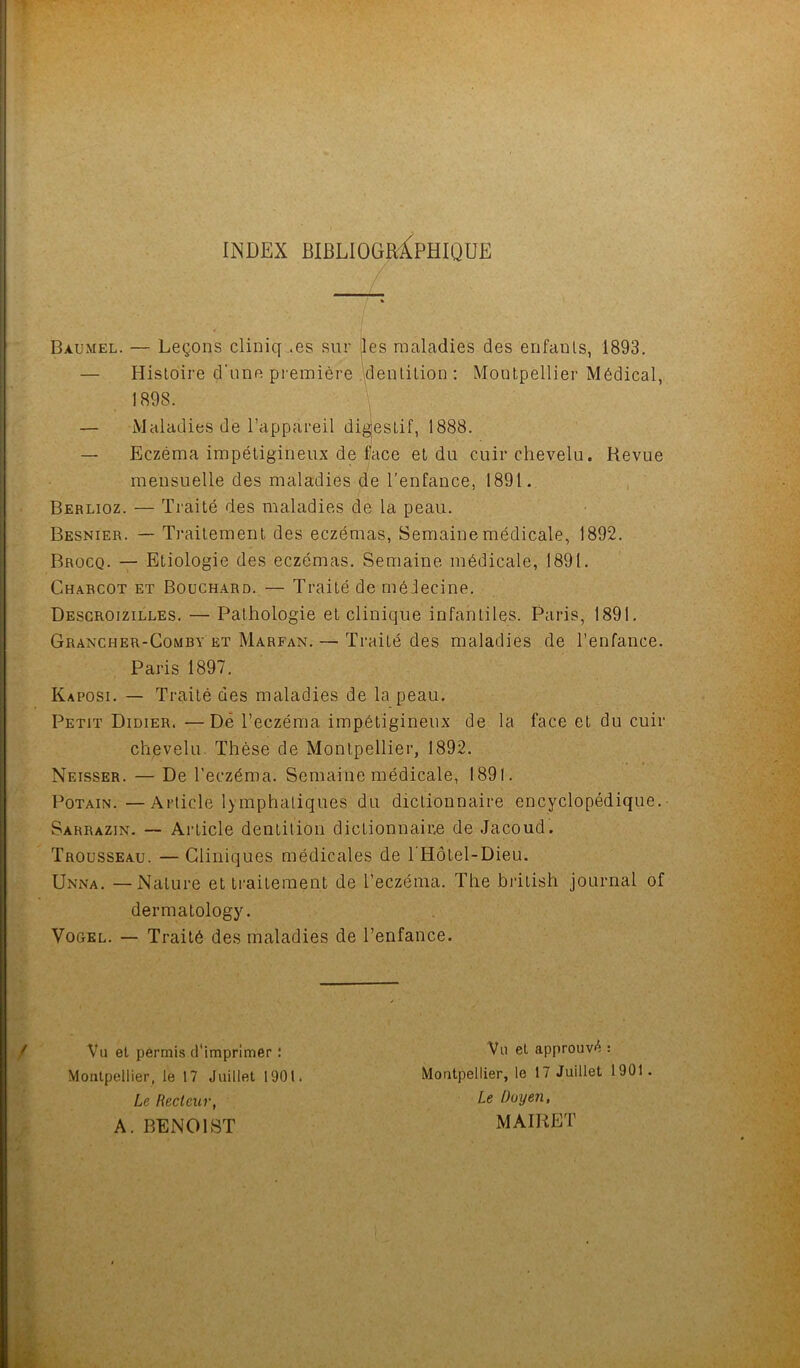 INDEX BIBLIOGRAPHIQUE Baumel. — Leçons cliniq .es sur Iles maladies des enfanls, 1893. Histoire d'une première dentition : Montpellier Médical, ] 898. \ — Maladies de l’appareil digjestif, 1888. — Eczéma impétigineux de face et du cuir chevelu. Revue mensuelle des maladies de l’enfance, 1891. Berlioz. — Traité des maladies de la peau. Besnier. — Traitement des eczémas, Semaine médicale, 1892. Brocq. — Etiologie des eczémas. Semaine médicale, 1891. Charcot et Bouchard. — Traité de médecine. Descroizilles. — Pathologie et clinique infantiles. Paris, 1891. Grancher-Comey et Marfan. — Traité des maladies de l’enfance. Paris 1897. Kaposi. — Traité des maladies de la peau. Petit Didier. —De l’eczéma impétigineux de la face et du cuir chevelu Thèse de Montpellier, 1892. Neisser. — De l’eczéma. Semaine médicale, 1891. Potain.—Article lymphatiques du dictionnaire encyclopédique. Sarrazin. — Article dentition dictionnaire de Jacoud. Trousseau. — Cliniques médicales de l'Hôtel-Dieu. Unna. —Nature et traitement de l’eczéma. The british journal of dermatology. Vogel. — Traité des maladies de l’enfance. Vu et permis d'imprimer : Montpellier, le 17 Juillet 1901. Le Recteur, A. BENOIST Vu et approuvé : Montpellier, le 17 Juillet 1901. Le Doyen, MAIRET