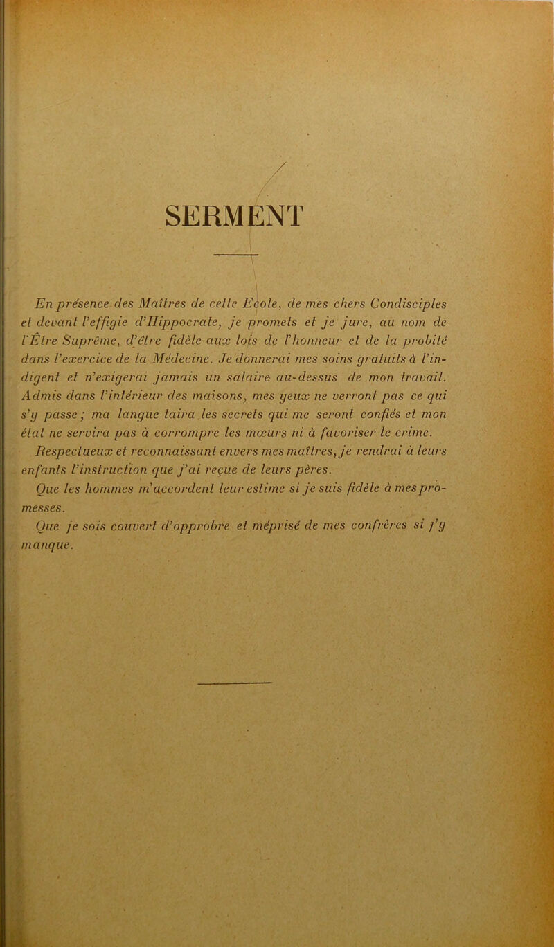 SERMENT En présence des Maîtres de celle Ecole, de mes chers Condisciples et devant U effigie d’Hippocrate, je promets et je jure, au nom de l'Etre Suprême, cl’être fidèle aux lois de l'honneur et de la probité dans l’exercice de la Médecine. Je donnerai mes soins gratuits à l’in- digent et n’exigerai jamais un salaire au-dessus de mon travail. Admis dans l’intérieur des maisons, mes geux ne verront pas ce qui s’y passe ; nia langue taira les secrets qui me seront confiés et mon état ne servira pas à corrompre les mœurs ni à favoriser le crime. Respectueux et reconnaissant envers mes maîtres, je rendrai ci leurs enfants l’instruction que j’ai reçue de leurs pères. Que les hommes m accordent leur estime si je suis fidèle à mes pro- messes. Que je sois couvert d’opprobre et méprisé de mes confrères si fg manque.