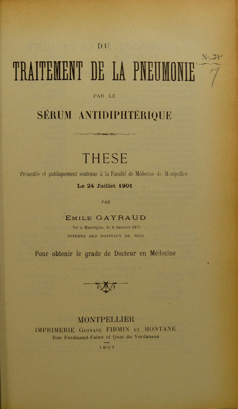 D II lEIT DE Li PAR LE SÉRUM ANTIDIPHTÉRIQUE THESE Présentée et publiquement soutenue à la Faculté de Médecine de Montpellier Le 24 Juillet 1901 PAR Emile GAYRAUD Né à Marvéjols, le 6 Janvier 1877 INTERNE DES HOPITAUX DE NICE Pour obtenir le grade de Docteur en Médecine MONTPELLIER IMPRIMERIE Gustave FIRMIN et MONTANE Hue Ferdinand-Fabre et Quai du Verdanson 19 0 1
