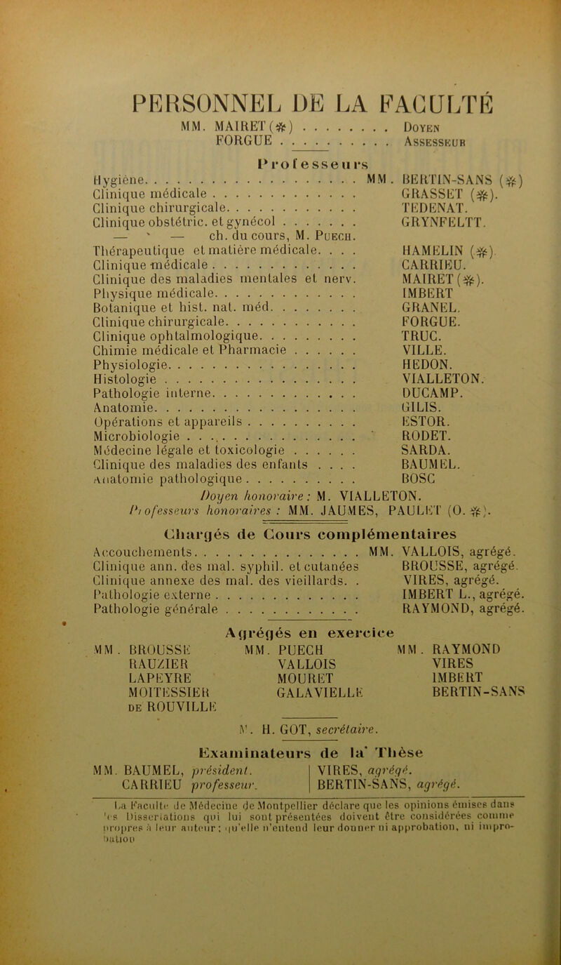 PERSONNEL DE LA EAGULTÉ MM. MA1HET(*) Doyen FORGUE Assesseur l* 1*0 fesse U i*s Hygiène MM. RERTIN-SANS Clinique médicale GRASSET Clinique chirurgicale TEDENAT. Clinique obslétric. et gynécol GRYNFELTT. — ' — ch. du cours, M. PuECH. Thérapeutique et matière médicale. . . . HAMELIN (e^). Clinique médicale CARRIEU. Clinique des maladies mentales et nerv. MAIRET Physique médicale IMBERT Botanique et hist. nat. méd GRANEL. Clinique chirurgicale FORGUE. Clinique ophtalmologique TRUC. Chimie médicale et Pharmacie VILLE. Physiologie REDON. Histologie VIALLETON. Pathologie interne DUCAMP. Anatomie GILIS. Opérations et appareils ESTOR. Microbiologie . . ‘ RODET. Médecine légale et toxicologie SARDA. Clinique des maladies des enfants .... BAUMEL. Anatomie pathologique BOSC Doyen honoraire : M. VIALLETON. Diofesseurs honoraires : MM. JAUMES, PAULET (0. Ciuirgés de Cours complémentaires Accouchements MM. VALLOIS, agrégé. Clinique ann. des mal. syphil. et cutanées BROUSSE, agrégé. Clinique annexe des mal. des vieillards. . VIRES, agrégé. Ihithologie externe IMBERT L., agrégé. Pathologie générale RAYMOND, agrégé. Agréflés en exercice MM. BROUSSE MM*. PUECH MM. RAYMOND RAUZIER VALLOIS VIRES LAPEYRE MOURET IMBERT MOITESSIER GALAVIELLK BERTIN-SANS DE ROUVILLE A. ^ secrétaire. Examinateurs de la* Tlièse MM. BAUMEL, président. VIRES, agrégé. CARRIEU professeur. BERTIN-SANS, agrégé. |jd Eaciiltf de Médecine de .Montpellier déclare que les opinions émises dans '( S Disserialions qui lui sont présentées doivent être considérées comme iu()|)res à leur aiit(Mir : iiuVIle n’entend leur donner ni a[)probation, ni impro- OuUon