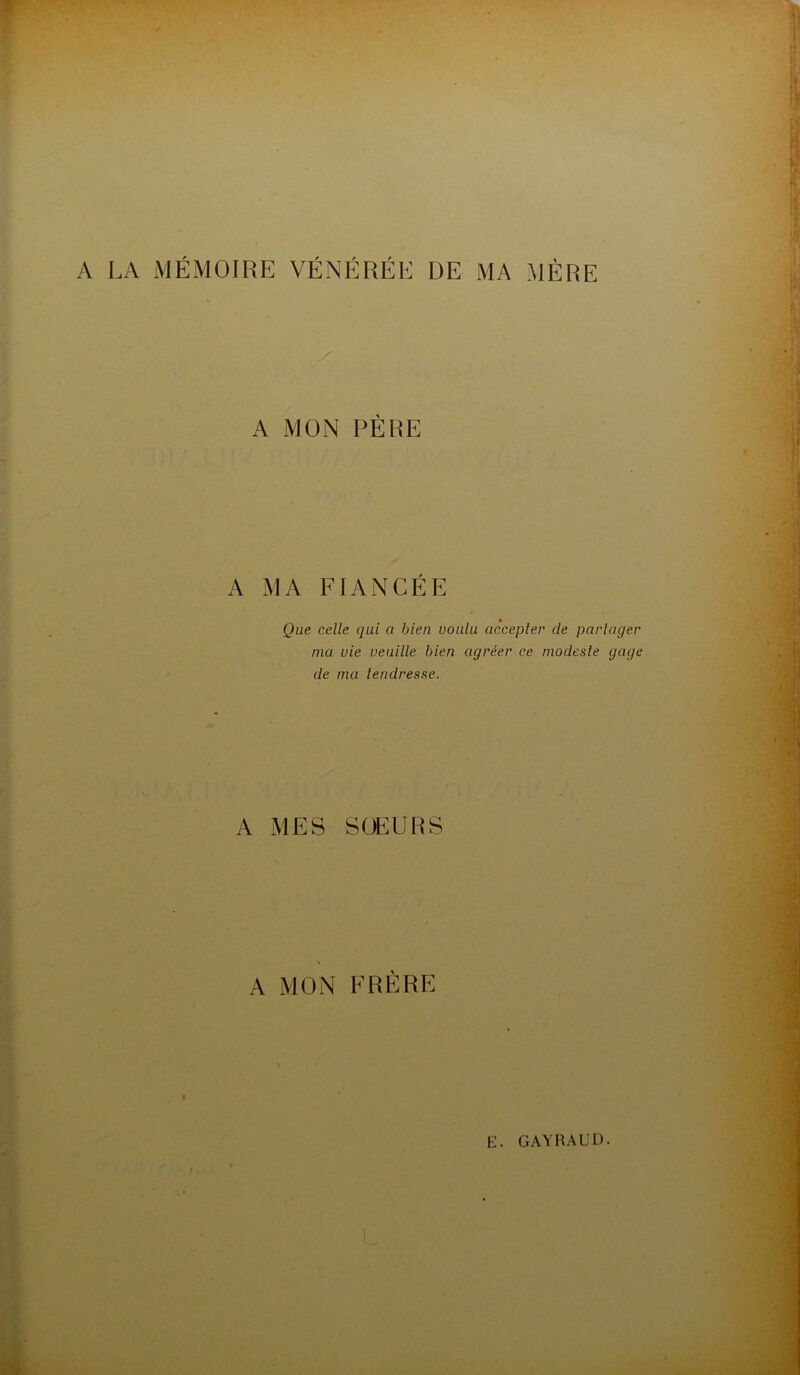 A LA MÉMOIRE VÉNÉRÉE DE MA MÈRE A MON PÈRE A MA FIANCÉE Que celle qui a bien voulu accepter de partager ma vie veuille bien agréer ce modeste gage de ma tendresse. A MES SCEURS A MON FRÈRE E. GAYHAUD.