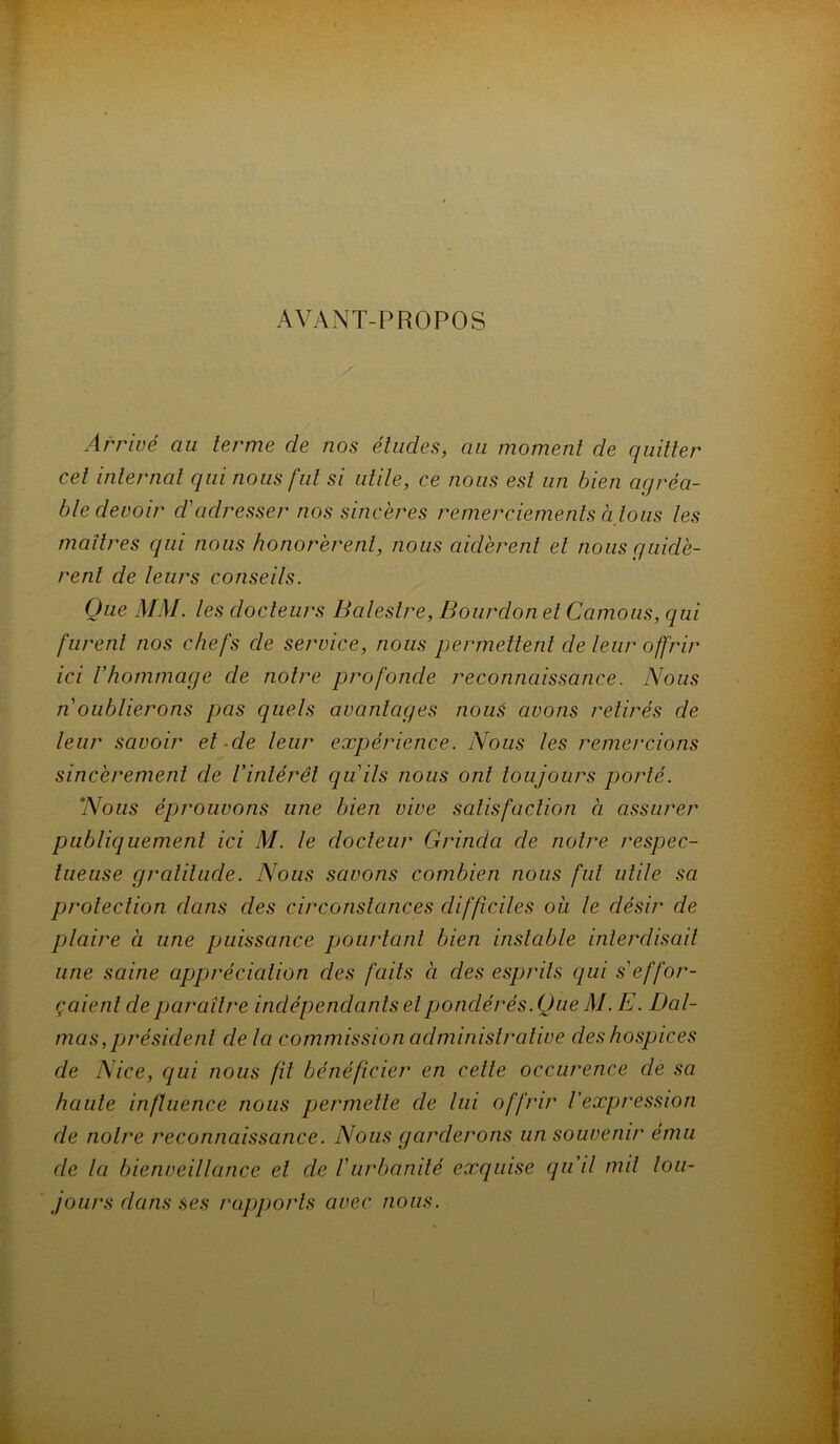 AVANT-PROPOS Arrivé au terme de nos éludes, au moment de quitter cet internat qui nous fut si utile, ce nous est un bien agréa- ble devoir d'adresser nos sincères remerciements à tous les maîtres qui nous honorèrent, nous aidèrent et nous guidè- rent de leurs conseils. Que MM. les docteurs Balestre, Bourdon et Camous, qui furent nos chefs de service, nous permettent de leur offrir ici rhommage de notre profonde reconnaissance. Nous n oublierons pas quels avantages noué avons retirés de leur savoir et Me leur expérience. Nous les remercions sincèrement de Vintérêt qu'ils nous ont toujours porté. Nous éprouvons une bien vive satisfaction à assurer publiquement ici M. le docteur Grinda de notre respec- tueuse gratitude. Nous savons combien nous fut utile sa protection dans des circonstances difficiles oîi le désir de plaire à une puissance pourtant bien instable interdisait une saine appréciation des faits à des esprits qui s'effor- çaient de paraître indépendants etpjondérés. Que M. E. Dal- mas, président de la commission administrative des hospices de Nice, qui nous fit bénéficier en cette occurence de sa haute influence nous pjermelle de lui offrir l'expression de notre reconnaissance. Nous garderons un souvenir ému de la bienveillance et de l'urbanité exquise qu'il mil tou- jours dans ses rapports avec nous.