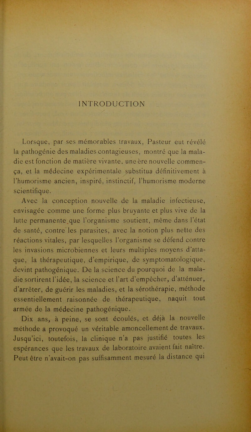 INTRODUCTION Lorsque, par ses mémorables travaux, Pasteur eut révélé la pathogénie des maladies contagieuses, montré que la mala- die est fonction de matière vivante, une ère nouvelle commen- ça, et la médecine expérimentale substitua définitivement à l’humorlsme ancien, inspiré, Instinctif, l’humorisme moderne scientifique. Avec la conception nouvelle de la maladie infectieuse, envisagée comme une forme plus bruyante et plus vive de la lutte permanente.que l’organisme soutient, même dans l’état de santé, contre les parasites, avec la notion plus nette des réactions-vitales, par lesquelles l’organisme se défend contre les invasions microbiennes et leurs multiples moyens d’atta- que, la thérapeutique, d’empirique, de symptomatologique, devint pathogénique. De la science du pourquoi de la mala- die sortirent l’idée, la science et l’art d’empêcher, d’atténuer, d’arrêter, de guérir les maladies, et la sérothérapie, méthode essentiellement raisonnée de thérapeutique, naquit tout armée de la médecine pathogénique. Dix ans, à peine, se sont écoulés, et déjà la nouvelle méthode a provoqué un véritable amoncellement de travaux. Jusqu’Ici, toutefois, la clinique n’a pas justifié toutes les espérances que les travaux de laboratoire avalent fait naître. Peut être n’avait-on pas suffisamment mesuré la distance qui l ■A