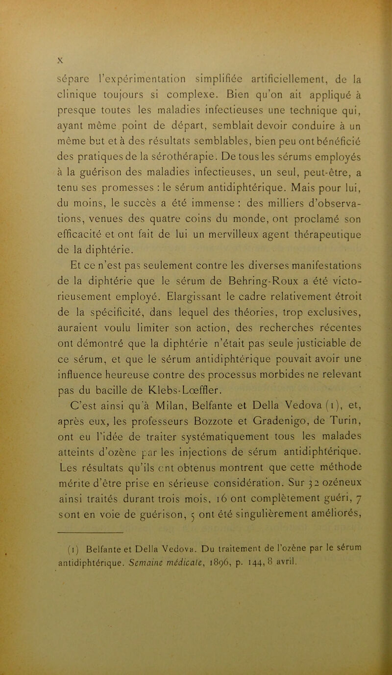 sépare l’expérimentation simplifiée artificiellement, de la clinique toujours si complexe. Bien qu’on ait appliqué à presque toutes les maladies infectieuses une technique qui, ayant même point de départ, semblait devoir conduire à un même but et à des résultats semblables, bien peu ont bénéficié des pratiques de la sérothérapie. De tous les sérums employés à la guérison des maladies infectieuses, un seul, peut-être, a tenu ses promesses : le sérum antidiphtérique. Mais pour lui, du moins, le succès a été immense : des milliers d’observa- tions, venues des quatre coins du monde, ont proclamé son efficacité et ont fait de lui un mervilleux agent thérapeutique de la diphtérie. Et ce n’est pas seulement contre les diverses manifestations de la diphtérie que le sérum de Behring-Roux a été victo- rieusement employé. Elargissant le cadre relativement étroit de la spécificité, dans lequel des théories, trop exclusives, auraient voulu limiter son action, des recherches récentes ont démontré que la diphtérie n’était pas seule justiciable de ce sérum, et que le sérum antidiphtérique pouvait avoir une influence heureuse contre des processus morbides ne relevant pas du bacille de Klebs-Lœffler. C’est ainsi qu'à Milan, Belfante et Délia Vedova(i), et, après eux, les professeurs Bozzote et Gradenigo, de Turin, ont eu ridée de traiter systématiquement tous les malades atteints d’ozène par les Injections de sérum antidiphtérique. Les résultats qu’ils ont obtenus montrent que cette méthode mérite d’être prise en sérieuse considération. Sur 32 ozéneux ainsi traités durant trois mois, 16 ont complètement guéri, 7 sont en voie de guérison, 3 ont été singulièrement améliorés, (i) Belfante et Délia Vedova. Du traitement de l’ozène par le sérum