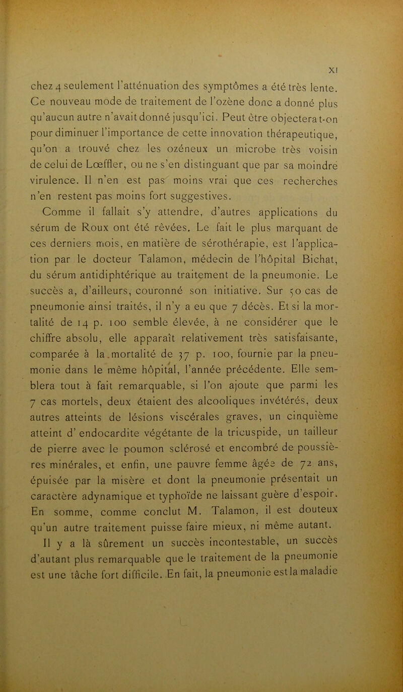 chez 4 seulement l’atténuation des symptômes a été très lente. Ce nouveau mode de traitement de l’ozène donc a donné plus qu’aucun autre n’avaitdonné jusqu’ici. Peut être objecterat-on pour diminuer l’importance de cette innovation thérapeutique, qu’on a trouvé chez les ozéneux un microbe très voisin de celui de Lœffler, ou ne s’en distinguant que par sa moindre virulence. Il n’en est pas moins vrai que ces recherches n’en restent pas moins fort suggestives. Comme il fallait s’y attendre, d’autres applications du sérum de Roux ont été rêvées. Le fait le plus marquant de ces derniers mois, en matière de sérothérapie, est l’applica- tion par le docteur Talamon, médecin de Lhôpital Bichat, du sérum antidiphtérique au traitement de la pneumonie. Le succès a, d’ailleurs, couronné son initiative. Sur 50 cas de pneumonie ainsi traités, il n’y a eu que 7 décès. Et si la mor- talité de 14 p. 100 semble élevée, à ne considérer que le chiffre absolu, elle apparaît relativement très satisfaisante, comparée à la.mortalité de 37 p. 100, fournie par la pneu- monie dans le même hôpital, l’année précédente. Elle sem- blera tout à fait remarquable, si l’on ajoute que parmi les 7 cas mortels, deux étaient des alcooliques invétérés, deux autres atteints de lésions viscérales graves, un cinquième atteint d’endocardite végétante de la tricuspide, un tailleur de pierre avec le poumon sclérosé et encombré de poussiè- res minérales, et enfin, une pauvre femme âgée de 72 ans, épuisée par la misère et dont la pneumonie présentait un caractère adynamlque et typhoïde ne laissant guère d espoir. En somme, comme conclut M. Talamon, il est douteux qu’un autre traitement puisse faire mieux, ni même autant, 11 y a là sûrement un succès incontestable, un succès d’autant plus remarquable que le traitement de la pneumonie est une tâche fort difficile. En fait, la pneumonie est la maladie t
