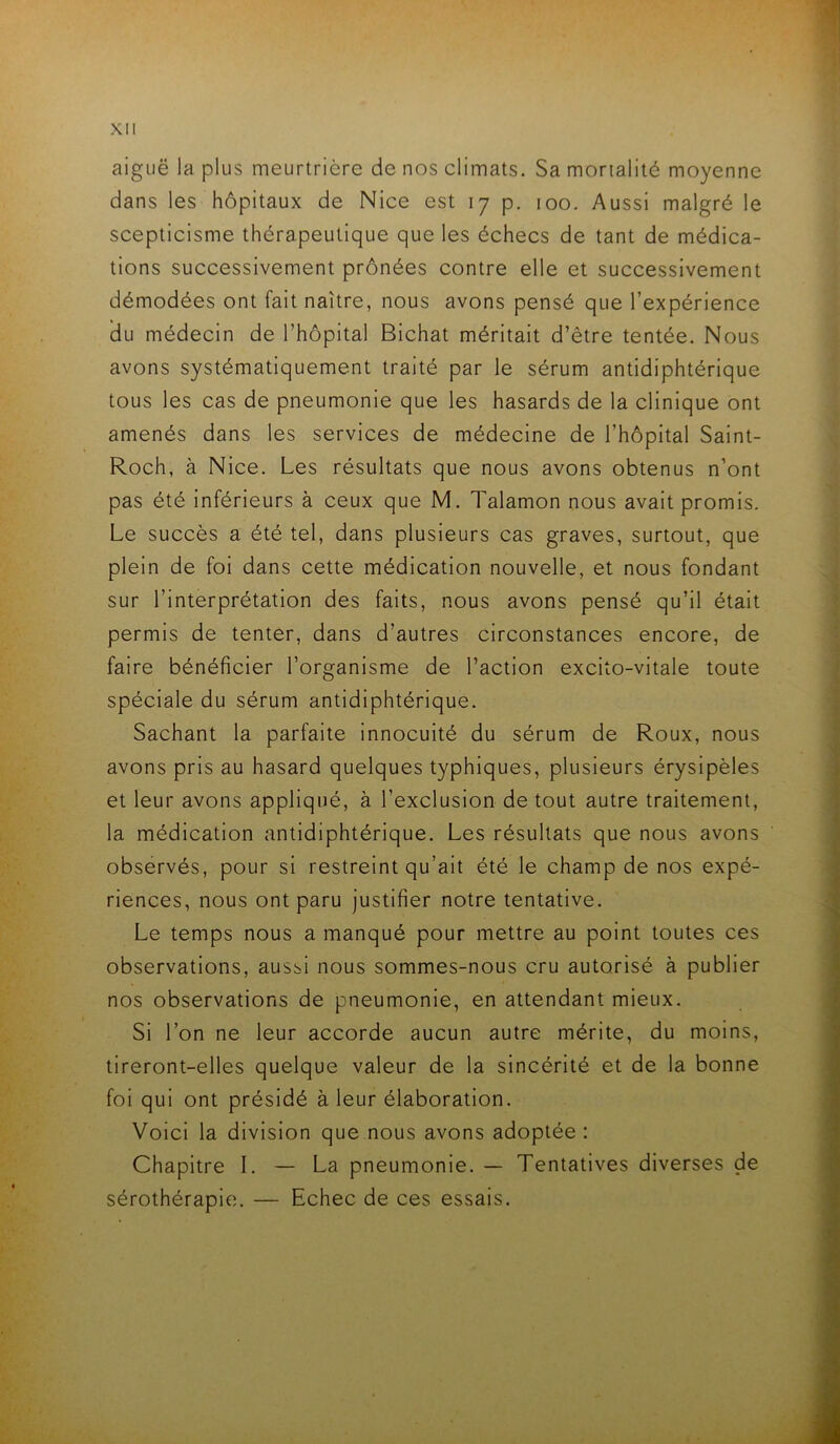 aiguë la plus meurtrière de nos climats. Sa mortalité moyenne dans les hôpitaux de Nice est 17 p, 100. Aussi malgré le scepticisme thérapeutique que les échecs de tant de médica- tions successivement prônées contre elle et successivement démodées ont fait naître, nous avons pensé que l’expérience du médecin de l’hôpital Bichat méritait d’être tentée. Nous avons systématiquement traité par le sérum antidiphtérique tous les cas de pneumonie que les hasards de la clinique ont amenés dans les services de médecine de l’hôpital Saint- Roch, à Nice. Les résultats que nous avons obtenus n’ont pas été inférieurs à ceux que M. Talamon nous avait promis. Le succès a été tel, dans plusieurs cas graves, surtout, que plein de foi dans cette médication nouvelle, et nous fondant sur l’interprétation des faits, nous avons pensé qu’il était permis de tenter, dans d’autres circonstances encore, de faire bénéficier l’organisme de l’action excito-vitale toute spéciale du sérum antidiphtérique. Sachant la parfaite innocuité du sérum de Roux, nous avons pris au hasard quelques typhiques, plusieurs érysipèles et leur avons appliqué, à l’exclusion de tout autre traitement, la médication antidiphtérique. Les résultats que nous avons observés, pour si restreint qu’ait été le champ de nos expé- riences, nous ont paru justifier notre tentative. Le temps nous a manqué pour mettre au point toutes ces observations, aussi nous sommes-nous cru autorisé à publier nos observations de pneumonie, en attendant mieux. Si l’on ne leur accorde aucun autre mérite, du moins, tireront-elles quelque valeur de la sincérité et de la bonne foi qui ont présidé à leur élaboration. Voici la division que nous avons adoptée : Chapitre I. — La pneumonie. — Tentatives diverses de sérothérapie. — Echec de ces essais.