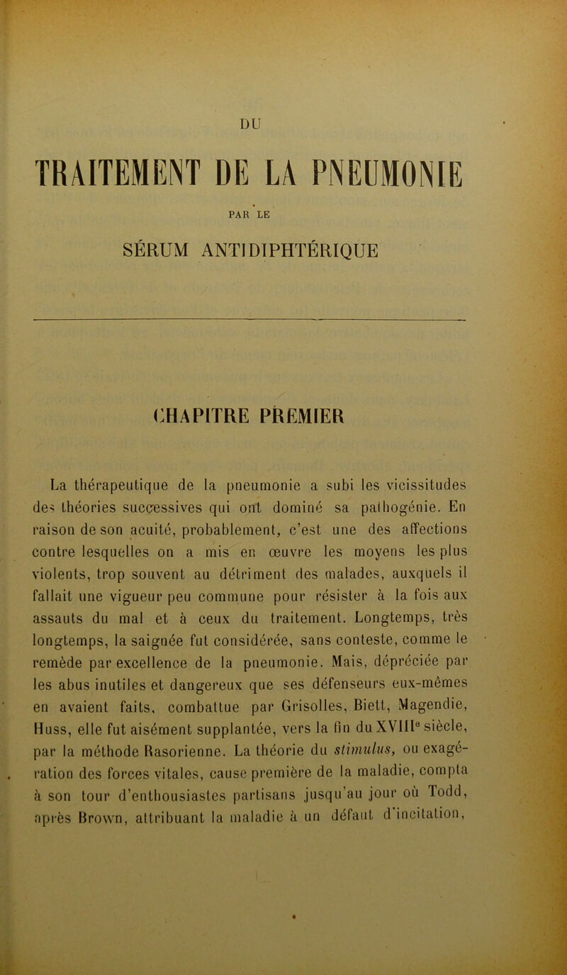 DU TRAITEMENT DE LA PNEUMONIE PAR LE SÉRUM ANTIDIPHTÉRIQUE CHAPITRE PREMIER La thérapeutique de la pneumonie a subi les vicissitudes des théories successives qui ont dominé sa palhogénie. En raison de son acuité, probablement, c’est une des affections contre lesquelles on a mis en œuvre les moyens les plus violents, trop souvent au détriment des malades, auxquels il fallait une vigueur peu commune pour résister à la fois aux assauts du mal et à ceux du traitement. Longtemps, très longtemps, la saignée fut considérée, sans conteste, comme le remède par excellence de la pneumonie. Mais, dépréciée par les abus inutiles et dangereux que ses défenseurs eux-mêmes en avaient faits, combattue par Grisolles, Biett, Magendie, Huss, elle fut aisément supplantée, vers la fin du XVllI® siècle, par la méthode Rasorienne. La théorie du stimulus, ou exagé- ration des forces vitales, cause première de la maladie, compta à son tour d’enthousiastes partisans jusqu’au jour où Todd, après Brown, attribuant la maladie à un défaut d incitation, dit