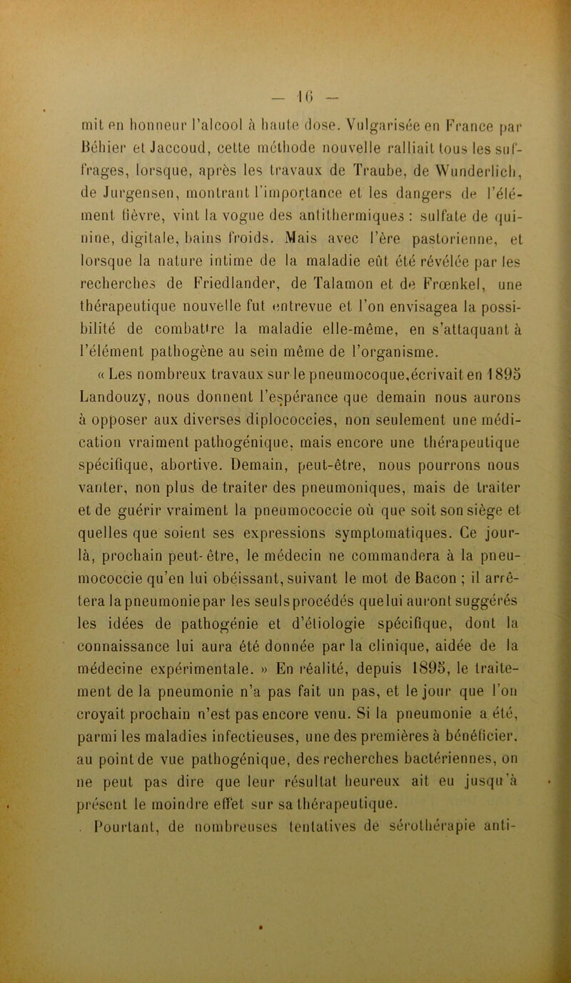 mit f'n honneur l’alcool h haute dose. Vulgarisée en France par Béhier et Jaccoud, cette méthode nouvelle ralliait tous lessul- IVages, loi’sque, après les travaux de Traube, de Wunderlich, de Jurgensen, montrant l’importance et les dangers de l’élé- meni lièvre, vint la vogue des anlithermiques : sulfate de qui- nine, digitale, bains froids. Mais avec l’ère pastorienne, et lorsque la nature intime de la maladie eût été révélée par les recherches de Friedlander, de Talamon et de Frœnkel, une thérapeutique nouvelle fut entrevue et l’on envisagea la possi- bilité de combattre la maladie elle-même, en s’attaquant à l’élément pathogène au sein même de l’organisme. « Les nombreux travaux sur le pneumocoque,écrivait en 1895 Landouzy, nous donnent l’espérance que demain nous aurons à opposer aux diverses diplococcies, non seulement une médi- cation vraiment pathogénique, mais encore une thérapeutique spécifique, abortive. Demain, peut-être, nous pourrons nous vanter, non plus de traiter des pneumoniques, mais de traiter et de guérir vraiment la pneumococcie où que soit son siège et quelles que soient ses expressions symptomatiques. Ce jour- là, prochain peut-être, le médecin ne commandera à la pneu- mococcie qu’en lui obéissant, suivant le mot de Bacon ; il arrê- tera lapneumoniepar les seulsprocédés quelui auront suggérés les idées de pathogénie et d’éliologie spécifique, dont la connaissance lui aura été donnée par la clinique, aidée de la médecine expérimentale. » En réalité, depuis 1895, le traite- ment de la pneumonie n’a pas fait un pas, et le jour que l’on croyait prochain n’est pas encore venu. Si la pneumonie a été, parmi les maladies infectieuses, une des premières à bénéficier, au point de vue pathogénique, des recherches bactériennes, on ne peut pas dire que leur résultat heureux ait eu jusqu’à présent le moindre effet sur sa thérapeutique. . Boui’tant, de nombreuses tentatives de sérothérapie anti-