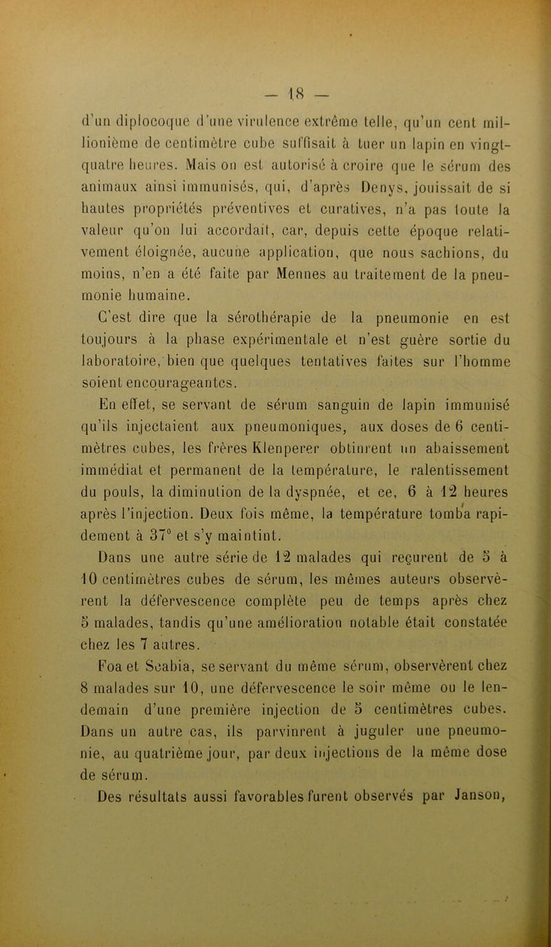 d’un dipiocoqiie d’une virulence extrême telle, qu’un cent mil- lionième de centimètre cube suffisait à tuer un lapin en vingt- quatre heures. Maison est autorise à croire que le sérum des animaux ainsi immunisés, qui, d’après Denys, jouissait de si hautes propriétés préventives et curatives, n’a pas toute la valeur qu’on lui accordait, car, depuis cette époque relati- vement éloignée, aucun.e application, que nous sachions, du moins, n’en a été faite par Mennes au traitement de la pneu- monie humaine. C’est dire que la sérothérapie de la pneumonie en est toujours à la phase expérimentale et n’est guère sortie du laboratoire, bien que quelques tentatives faites sur l’homme soient encourageantes. En effet, se servant de sérum sanguin de lapin immunisé qu’ils injectaient aux pneumoniques, aux doses de 6 centi- mètres cubes, les frères Klenperer obtinrent nn abaissement immédiat et permanent de la température, le ralentissement du pouls, la diminution de la dyspnée, et ce, 6 à Ü2 heures après l’injection. Deux fois même, la température tomba rapi- dement à 37° et s’y maintint. Dans une autre série de 12 malades qui reçurent de o à 10 centimètres cubes de sérum, les mêmes auteurs observè- rent la défervescence complète peu de temps après chez 5 malades, tandis qu’une amélioration notable était constatée chez les 7 autres. Foaet Scabia, se servant du même sérum, observèrent chez 8 malades sur 10, une défervescence le soir même ou le len- demain d’une première injection de 5 centimètres cubes. Dans un autre cas, ils parvinrent à juguler une pneumo- nie, au quatrième jour, par deux injections de la même dose de sérum. Des résultats aussi favorables furent observés par Janson,
