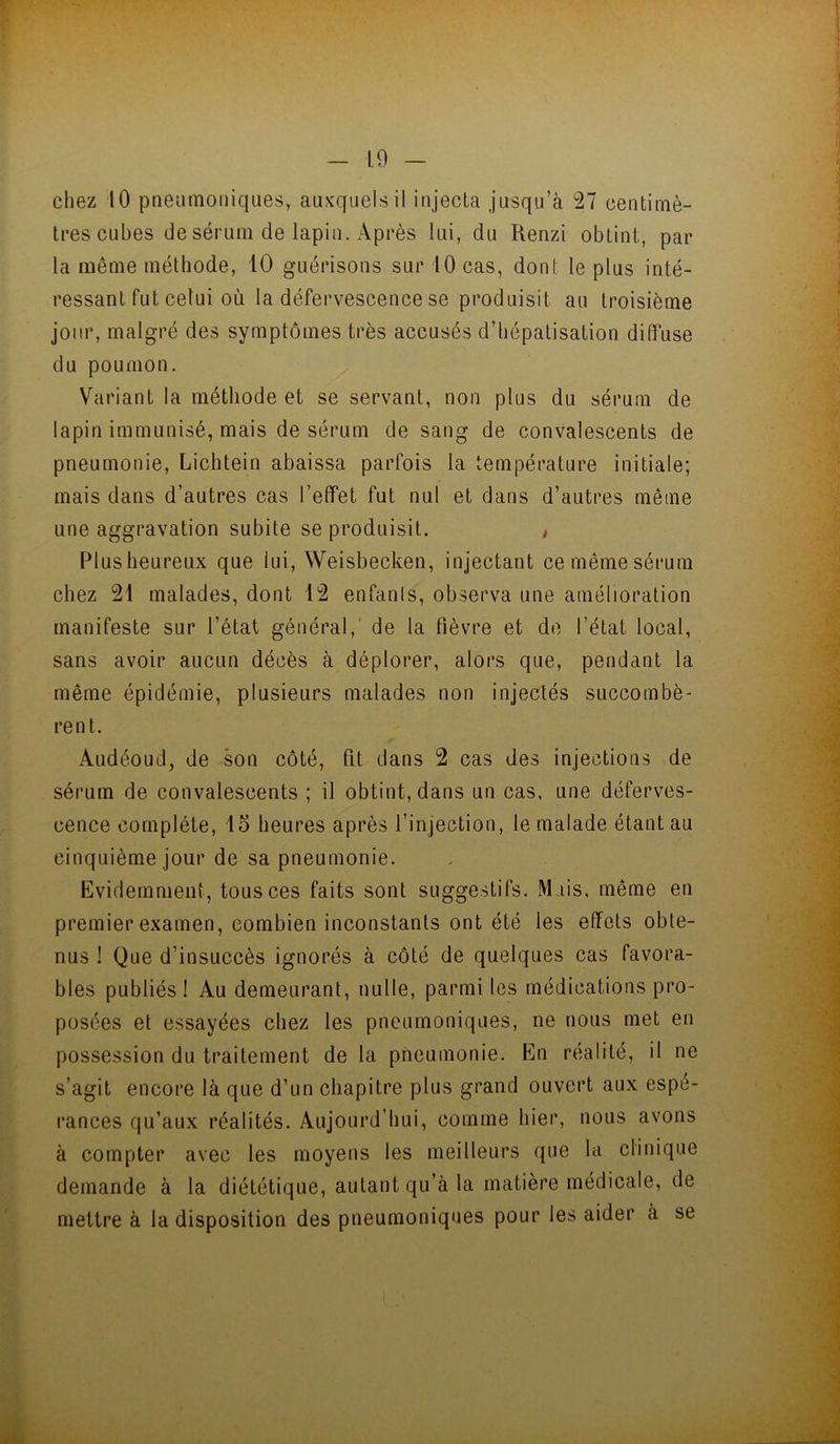 r - 19 - chez 10 pneumoniques, auxquels il injecta jusqu’à 27 centimè- tres cubes de sérum de lapin. Après lui, du Renzi obtint, par la même méthode, 10 guérisons sur 10 cas, dont le plus inté- ressant fut celui où la défervescence se produisit au troisième jour, malgré des symptômes très accusés d’hépatisation diffuse du poumon. Variant la méthode et se servant, non plus du sérum de lapin immunisé, mais de sérum de sang de convalescents de pneumonie, Lichtein abaissa parfois la température initiale; mais dans d’autres cas l’effet fut nul et dans d’autres même une aggravation subite se produisit. , Plusheureux que fui, Weisbecken, injectant cemêmesérum chez 21 malades, dont 12 enfanls, observa une amélioration manifeste sur l’état général, de la fièvre et do l’état local, sans avoir aucun décès à déplorer, alors que, pendant la même épidémie, plusieurs malades non injectés succombè- rent. Audéoud, de son côté, fit dans 2 cas des injections de sérum de convalescents ; il obtint, dans un cas, une déferves- cence complète, 15 heures après l’injection, le malade étant au cinquième jour de sa pneumonie. Evidemment, tous ces faits sont suggestifs. JM iis, même en premier examen, combien inconstants ont été les effets obte- nus ! Que d’insuccès ignorés à côté de quelques cas favora- bles publiés! Au demeurant, nulle, parmi les médications pro- posées et essayées chez les pneumoniques, ne nous met en possession du traitement de la pneumonie. En réalité, il ne s’agit encore là que d’un chapitre plus grand ouvert aux espé- rances qu’aux réalités. Aujourd’hui, comme hier, nous avons à compter avec les moyens les meilleurs que la clinique demande à la diététique, autant qu’à la matière médicale, de mettre à la disposition des pneumoniques pour les aider à se