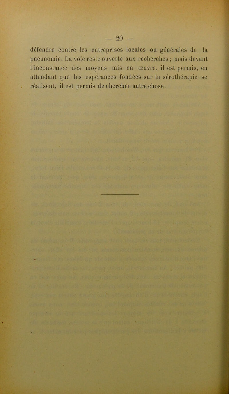 défendre contre les entreprises locales ou générales de la pneunomie. La voie reste ouverte aux recherches; mais devant l’inconstance des moyens mis en œuvre, il est permis, en attendant que les espérances fondées sur la sérothérapie se réalisent, il est permis de chercher autre chose.