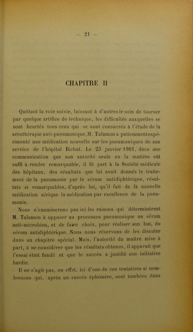 CHAPITRE H Quiüanl la voie suivie, laissant à d’autres le soin de tourner par quelque artifice de technique, les difficultés auxquelles se sont lieurtés tous ceux qui se sont consacrés à l’étude de la sérothérapie anti-pneumonique,M. Talamon a patiemmentexpé- rimenté une médication nouvelle sur les pneumoniques de son service de l’hôpital Bichat. Le 23 janvier 1901, dans une communication que son autorité seule en la matière eût suffi à rendre remarquable, il fit part à la Société médicale des hôpitaux, d-es résultats que lui avait donnés le traite- ment de la pneumonie par le sérum antidiphtérique, résul- tats si remarquables, d’après lui^ qu’il fait de la nouvelle médicalion sérique la médication par excellence de la pneu- monie. Nous n’examinerons pas ici les raisons qui déterminèrent M. Talamon à opposer au processus pneumonique un sérum anti-microbien, et de faire choix, pour réaliser son but, du sérum antidiphtérique. Nous nous réservons de les discuter dans un chapitre spécial. Mais, l’autorité du maître mise à part, à ne considérer que les résultats obtenus, il apparaît que l’essai était fondé et que le succès a justifié son initiative hardie. Il ne s’agit pas, en effet, ici d’une de ces tentatives si nom- breuses qui, après un succès éphémère, sont tombées dans