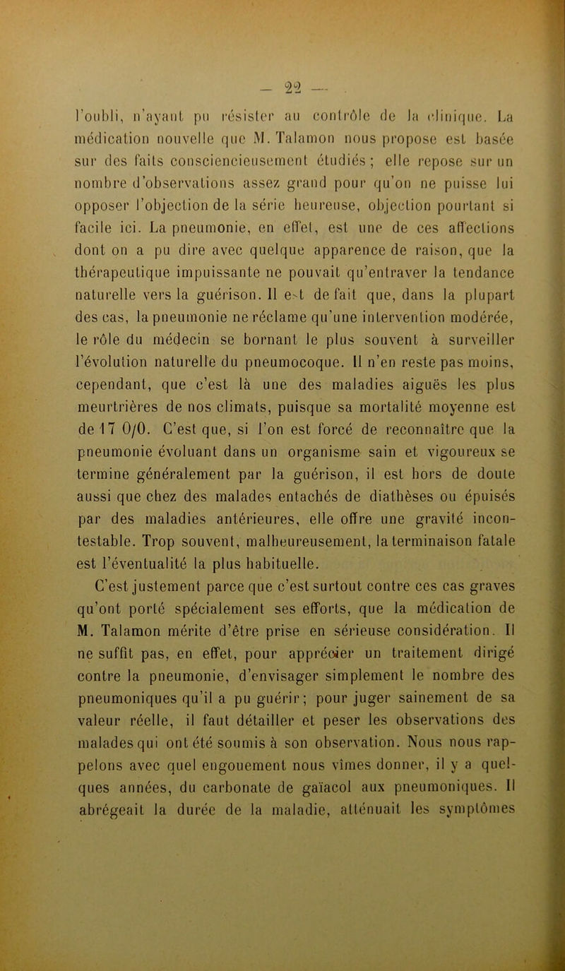 l’oubli, n’ayaul, pu l'ésisler au contrôle de la cliiiiqiio. I.a médication nouvelle que M. Talamon nous propose est basée sui' des faits consciencieusement étudiés; elle repose sur un nombre d’observations assez grand pour qu’on ne puisse lui opposer l’objection de la série heureuse, objection pourtant si facile ici. La pneumonie, en effet, est une de ces afleclions dont on a pu dire avec quelque apparence de raison, que la thérapeutique impuissante ne pouvait qu’entraver la tendance naturelle vers la guérison. 11 e-t défait que, dans la plupart des cas, la pneumonie ne réclame qu’une intervention modérée, le rôle du médecin se bornant le plus souvent à surveiller l’évolution naturelle du pneumocoque. Il n’en reste pas moins, cependant, que c’est là une des maladies aiguës les plus meurtrières de nos climats, puisque sa mortalité moyenne est de 17 0/0. C’est que, si l’on est forcé de reconnaître que la pneumonie évoluant dans un organisme sain et vigoureux se termine généralement par la guérison, il est hors de doute aussi que chez des malades entachés de diathèses ou épuisés par des maladies antérieures, elle offre une gravité incon- testable. Trop souvent, malheureusement, la terminaison fatale est l’éventualité la plus habituelle. C’est justement parce que c’est surtout contre ces cas graves qu’ont porté spécialement ses efforts, que la médication de M. Talamon mérite d’être prise en sérieuse considération. Il ne suffit pas, en effet, pour apprécier un traitement dirigé contre la pneumonie, d’envisager simplement le nombre des pneumoniques qu’il a pu guérir; pour juger sainement de sa valeur réelle, il faut détailler et peser les observations des malades qui ont été soumis à son observation. Nous nous rap- pelons avec quel engouement nous vîmes donner, il y a quel- ques années, du carbonate de gaïacol aux pneumoniques. Il abrégeait la durée de la maladie, atténuait les symptômes