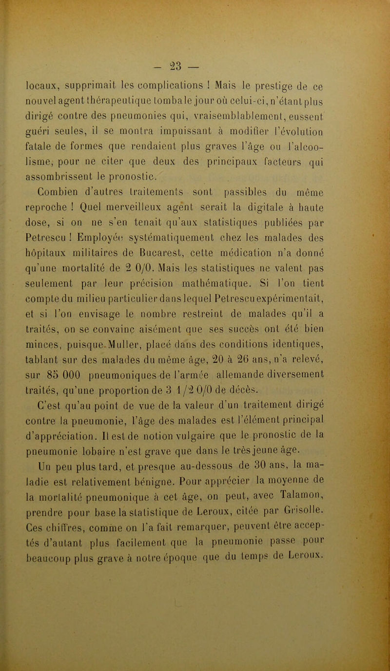m - 23 — locaux, supprimait les complications ! Mais le prestige de ce nouvel agent Ihérapeulique lombale jour où celui-ci, n’étant plus dirigé contre des pneumonies qui, vraisemblablement, eussent guéri seules, il se montra impuissant à modifier l’évolution fatale de formes que rendaient plus graves l’âge ou l’alcoo- lisme, pour ne citer que deux des principaux facteurs qui assombrissent le pronostic. Combien d’autres traitements sont passibles du même reproche ! Quel merveilleux agent serait la digitale à haute dose, si on ne s’en tenait qu’aux statistiques publiées par Petrescu ! Employée systématiquement chez les malades des hôpitaux militaires de Bucarest, cette médication n’a donné qu’une mortalité de 2 0/0. Mais les statistiques ne valent pas seulement par leur précision mathématique. Si l’on tient compte du milieu particulier dans lequel Petrescu expérimentait, et si l’on envisage le nombre restreint de malades qu’il a traités, on se convainc aisément que ses succès ont été bien minces, puisque-Muller, placé clans des conditions identiques, tablant sur des malades du même âge, 20 à 26 ans, n’a relevé, sur 85 000 pneumoniques de l’armée allemande diversement traités, qu’une proportion de 3 i /2 0/0 de décès. C’est qu’au point de vue de la valeur d’un traitement dirigé contre la pneumonie, l’âge des malades est l’élément principal d’appréciation. Il est de notion vulgaire que le pronostic de la pneumonie lobaire n’est grave que dans le très jeune âge. Un peu plus tard, et presque au-dessous de 30 ans, la ma- ladie est relativement bénigne. Pour apprécier la moyenne de la mortalité pneumonique à cet âge, on peut, avec Talamon, prendre pour base la statistique de Leroux, citée par Gi’isolle. Ces chiffres, comme on Ta fait remarquer, peuvent être accep- tés d’autant plus facilement que la pneumonie passe pour beaucoup plus grave à notre époque ([ue du temps de Leroux.