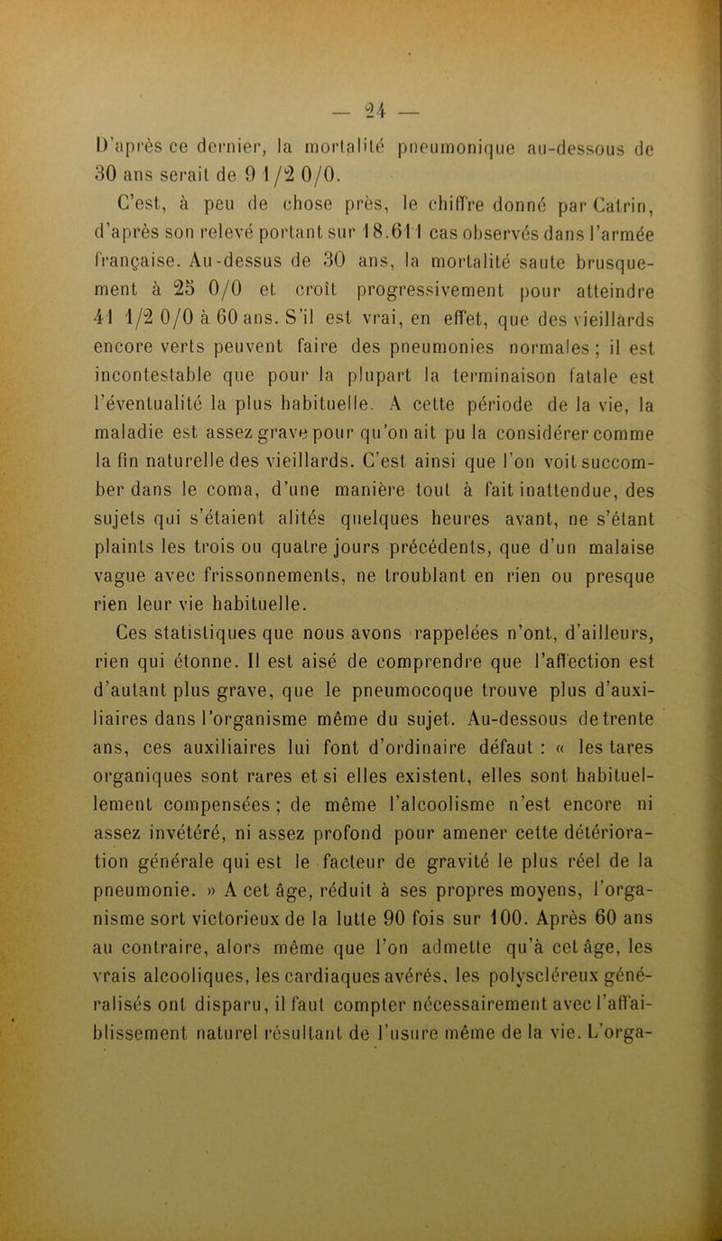 — ^24- D’après ce dernier, la mortalilé pneumonique au-dessous de 30 ans serait de 9 1 /2 0/0. C’est, à peu de chose près, le chiffre donné parCairin, d’après son relevé portant sur 18.611 cas observés dans l’armée française. Au-dessus de 30 ans, la mortalité saute brusque- ment à 25 0/0 et croît progressivement pour atteindre 41 1/2 0/0 à 60 ans. S’il est vrai, en effet, que des vieillards encore verts peuvent faire des pneumonies normales; il est incontestable que pour la plupart la terminaison fatale est l’éventualité la plus habituelle. A cette période de la vie, la maladie est assez grave pour qu’on ait pu la considérer comme la fin naturelle des vieillards. C’est ainsi que l’on voit succom- ber dans le coma, d’une manière tout à fait inattendue, des sujets qui s’étaient alités quelques heures avant, ne s’étant plaints les trois ou quatre jours précédents, que d’un malaise vague avec frissonnements, ne troublant en rien ou presque rien leur vie habituelle. Ces statistiques que nous avons -rappelées n’ont, d’ailleurs, rien qui étonne. Il est aisé de comprendre que l’affection est d’autant plus grave, que le pneumocoque trouve plus d’auxi- liaires dans l’organisme même du sujet. Au-dessous de trente ans, ces auxiliaires lui font d’ordinaire défaut : « les tares organiques sont rares et si elles existent, elles sont habituel- lement compensées ; de même l’alcoolisme n’est encore ni assez invétéré, ni assez profond pour amener cette détériora- tion générale qui est le facteur de gravité le plus réel de la pneumonie. » A cet âge, réduit à ses propres moyens, l’orga- nisme sort victorieux de la lutte 90 fois sur 100. Après 60 ans au contraire, alors même que l’on admette qu’à cet âge, les vrais alcooliques, les cardiaques avérés, les polyscléreux géné- ralisés ont disparu, il faut compter nécessairement avec l’affai- blissement naturel i*ésultant de l’usure même de la vie. L’orga-