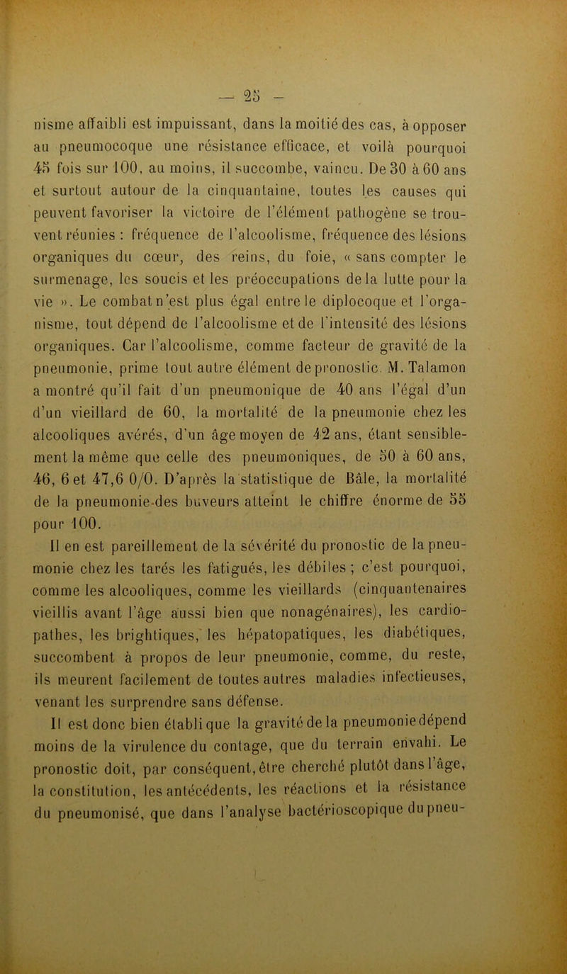 f . e nisme affaibli est impuissant, dans la moitié des cas, à opposer au pneumocoque une résistance efficace, et voilà pourquoi 45 fois sur 100, au moins, il succombe, vaincu. De 30 à60 ans et surtout autour de la cinquantaine, toutes les causes qui peuvent favoriser la victoire de l’élément pathogène se trou- vent réunies : fréquence de l’alcoolisme, fréquence des lésions organiques du cœur, des reins, du foie, « sans compter le surmenage, les soucis et les préoccupations delà lutte pour la vie ». Le combatn’est plus égal entre le diplocoque et l’orga- nisme, tout dépend de l’alcoolisme et de l’intensité des lésions organiques. Car l’alcoolisme, comme facteur de gravité de la pneumonie, prime tout autre élément de pronostic. M. Talamon I a montré qu’il fait d’un pneumonique de 40 ans l’égal d’un d’un vieillard de 60, la mortalité de la pneumonie chez les alcooliques avérés, d’un âge moyen de 42 ans, étant sensible- ment la même que celle des pneumoniques, de 50 à 60 ans, 46, 6 et 47,6 0/0. D’après la statistique de Bâle, la mortalité de la pneumonie-des buveurs atteint le chiffre énorme de 55 pour 100. Il en est pareillement de la sévérité du pronostic de la pneu- monie chez les tarés les fatigués, les débiles ; c’est pourquoi, comme les alcooliques, comme les vieillards (cinquantenaires vieillis avant l’âge aussi bien que nonagénaires), les cardio- pathes, les brighliques,' les hépatopatiques, les diabétiques, succombent à propos de leur pneumonie, comme, du reste, ils meurent facilement de toutes autres maladies infectieuses, venant les surprendre sans défense. Il est donc bien établi que la gravité de la pneumoniedépend moins de la virulence du contage, que du terrain envahi. Le pronostic doit, par conséquent, être cherché plutôt dansl âge, la constitution, les antécédents, les réactions et la résistance du pneumonisé, que dans l’analyse bactérioscopique dupneu- i