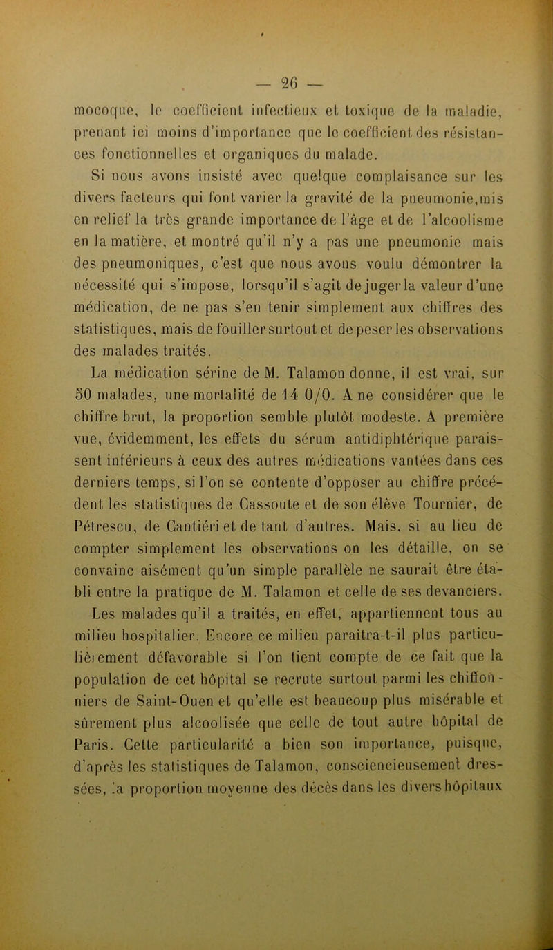 mocoque, le coerfieienL infectieux et toxique de la maladie, prenant ici moins d’importance que le coefficient des résistan- ces fonctionnelles et organiques du malade. Si nous avons insisté avec quelque complaisance sur les divers facteurs qui font varier la gravité de la pneumonie,mis en relief la très grande importance de l’âge et de l’alcoolisme en la matière, et montré qu’il n’y a pas une pneumonie mais des pneumoniques, c’est que nous avons voulu démontrer la nécessité qui s’impose, lorsqu’il s’agit dejugerla valeur d’une médication, de ne pas s’en tenir simplement aux chiffres des statistiques, mais de fouiller surtout et de peser les observations des malades traités. La médication sérine de M. Talamon donne, il est vrai, sur 50 malades, une mortalité de 14 0/0. Ane considérer que le chiffre brut, la proportion semble plutôt modeste. A première vue, évidemment, les effets du sérum antidiphtérique parais- sent inférieurs à ceux des aulres médications vantées dans ces derniers temps, si l’on se contente d’opposer au chiffre précé- dent les statistiques de Cassoute et de son élève Tournier, de Pétrescu, de Cantiéri et de tant d’autres. Mais, si au lieu de compter simplement les observations on les détaille, on se convainc aisément qu’un simple parallèle ne saurait être éta- bli entre la pratique de M. Talamon et celle de ses devanciers. Les malades qu’il a traités, en effet, appartiennent tous au milieu hospitalier. Encore ce milieu paraîtra-t-il plus particu- lièiement défavorable si l’on tient compte de ce fait que la population de cet hôpital se recrute surtout parmi les chiffon- niers de Saint-Ouen et qu’elle est beaucoup plus misérable et sûrement plus alcoolisée que celle de tout autre hôpital de Paris. Cette particularité a bien son importance, puisque, d’après les stalistiques de Talamon, consciencieusemenl dres- sées, !a proportion moyenne des décès dans les divers hôpitaux