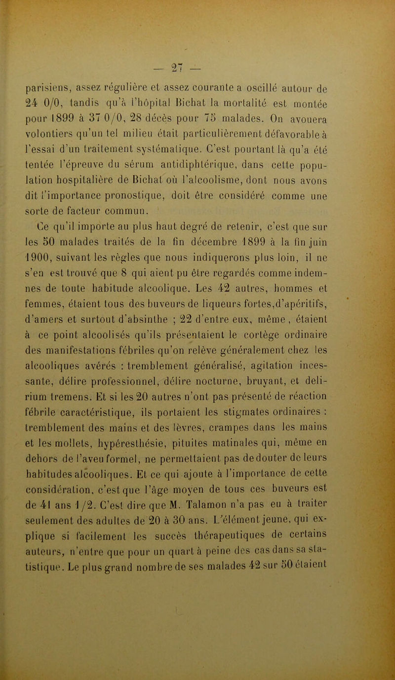 parisiens, assez régulière et assez courante a oscillé autour de 24 0/0, tandis qu’à l’hôpital Hichat la mortalité est montée pour 1899 à 37 0/0, 28 décès pour 75 malades. On avouera volontiers qu’un tel milieu était particulièrement défavorable à l’essai d’un traitement systématique. C’est pourtant là qu’a été tentée l’épreuve du sérum antidiphtérique, dans cette popu- lation hospitalière de Bichat où l’alcoolisme, dont nous avons dit l’importance pronostique, doit être considéré comme une sorte de facteur commun. Ce qu’il importe au plus haut degré de retenir, c’est que sur les 50 malades traités de la fin décembre 1899 à la fin juin 1900, suivant les règles que nous indiquerons plus loin, il ne s’en est trouvé que 8 qui aient pu être regardés comme indem- nes de toute habitude alcoolique. Les 42 autres, hommes et femmes, étaient tous des buveurs de liqueurs fortes,d’apéritifs, d’amers et surtout d’absinthe ; 22 d’entre eux, même , étaient à ce point alcoolisés qu’ils présentaient le cortège ordinaire des manifestations fébriles qu’on relève généralement chez les alcooliques avérés : tremblement généralisé, agitation inces- sante, délire professionnel, délire nocturne, bruyant, et deli- rium tremens. Et si les 20 autres n’ont pas présenté de réaction fébrile caractéristique, ils portaient les stigmates ordinaires : tremblement des mains et des lèvres, crampes dans les mains et les mollets, bypérestbésie, pituites matinales qui, même en dehors de l’aveu formel, ne permettaient pas de douter de leurs habitudes alcooliques. Et ce qui ajoute à l’importance de cette considération, c’est que l’âge moyen de tous ces buveurs est de 41 ans 1 /2. C’est dire que M. Talamon n’a pas eu à traiter seulement des adultes de 20 à 30 ans. L'’élément jeune, qui ex- plique si facilement les succès thérapeutiques de certains auteurs, n’entre que pour un quart à peine des cas dans sa sta- tistique. Le plus grand nombre de ses malades 42 sur 50 étaient l à