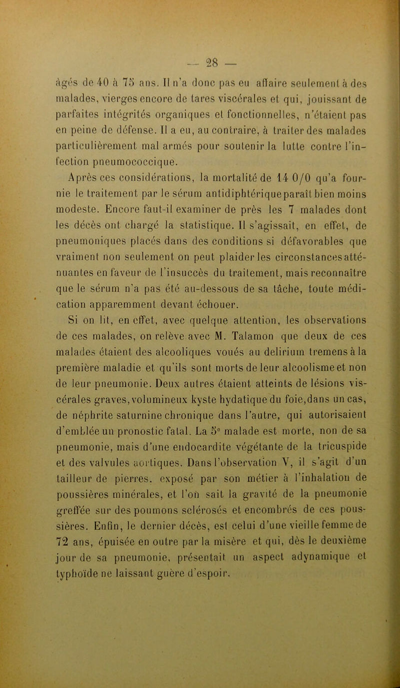 âgés de 40 à 75 ans. Il n’a donc pas en aOaire seulement à des malades, vierges encore de tares viscérales et qui, jouissant de parfaites intégrités organiques et fonctionnelles, n’étaient pas en peine de défense. Il a eu, au contraire, à traiter des malades particulièrement mal armés pour soutenir la lutte contre l’in- fection pneumococcique. Après ces considérations, la mortalité de 14 0/0 qu’a four- nie le traitement par le sérum antidiphtérique paraît bien moins modeste. Encore faut-il examiner de près les 7 malades dont les décès ont chargé la statistique. Il s’agissait, en effet, de pneumoniques placés dans des conditions si défavorables que vraiment non seulement on peut plaider les circonstances atté- nuantes en faveur de l’insuccès du traitement, mais reconnaître que le sérum n’a pas été au-dessous de sa tâche, toute médi- cation apparemment devant échouer. Si on lit, en effet, avec quelque attention, les observations de ces malades, on relève avec M. Talamon que deux de ces malades étaient des alcooliques voués au delirium tremensàla première maladie et qu’ils sont morts de leur alcoolisme et non de leur pneumonie. Deux autres étaient atteints de lésions vis- cérales graves, volumineux kyste hydatique du foie,dans un cas, de néphrite saturnine chronique dans l’autre, qui autorisaient d’emblée un pronostic fatal. La 5° malade est morte, non de sa pneumonie, mais d’une endocardite végétante de la tricuspide et des valvules aortiques. Dans l’observation V, il s’agit d’un tailleur de pierres, exposé par son métier à l’inhalation de poussières minérales, et l’on sait la gravité de la pneumonie greffée sur des poumons sclérosés et encombrés de ces pous- sières. Enfin, le dernier décès, est celui d’une vieille femme de 72 ans, épuisée en outre par la misère et qui, dès le deuxième jour de sa pneumonie, présentait un aspect adynamique et typhoïde ne laissant guère d’espoir.