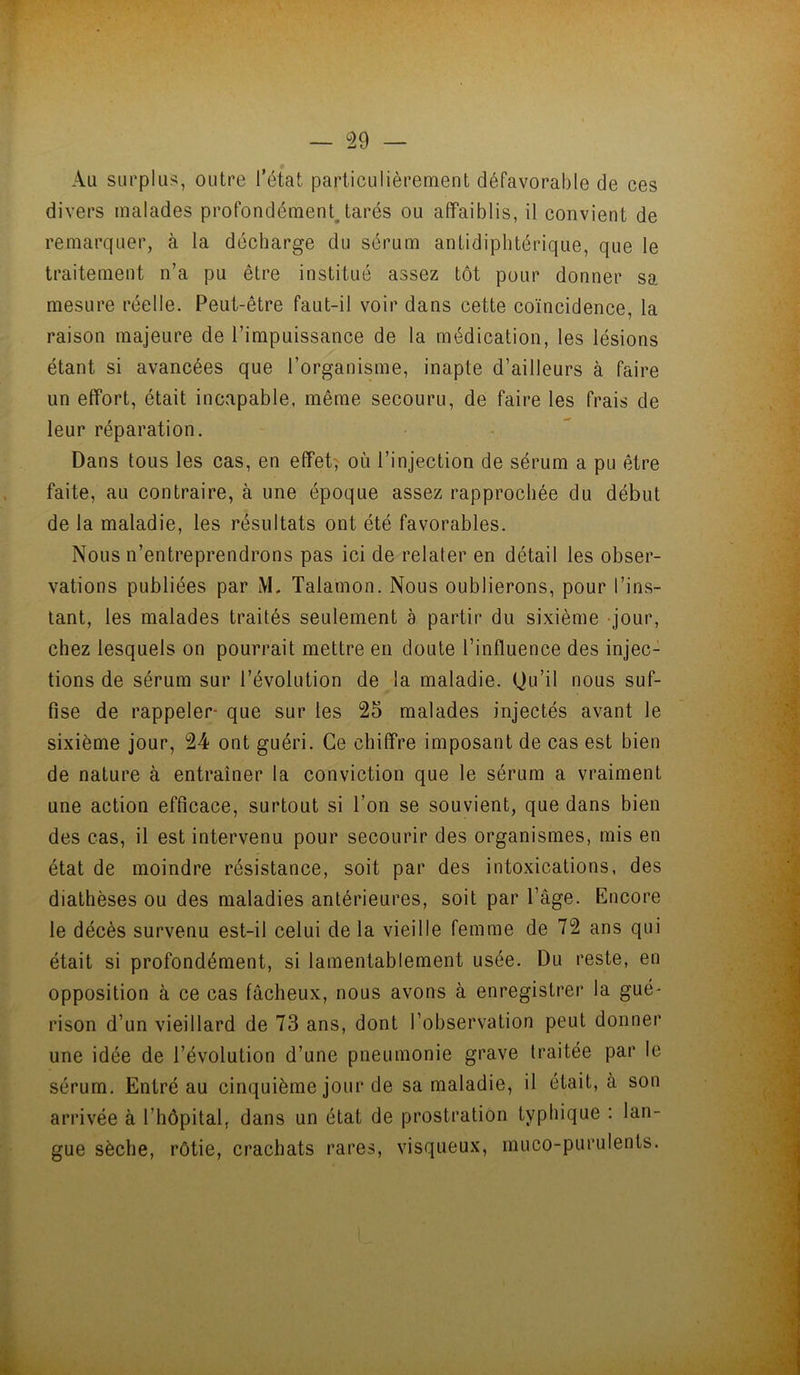 Au surplus, outre l’état particulièrement défavorable de ces divers malades profondément^tarés ou affaiblis, il convient de remarquer, à la décharge du sérum antidiphtérique, que le traitement n’a pu être institué assez tôt pour donner sa mesure réelle. Peut-être faut-il voir dans cette coïncidence, la raison majeure de l’impuissance de la médication, les lésions étant si avancées que l’organisme, inapte d’ailleurs à faire un effort, était incapable, même secouru, de faire les frais de leur réparation. Dans tous les cas, en effets où l’injection de sérum a pu être faite, au contraire, à une époque assez rapprochée du début de la maladie, les résultats ont été favorables. Nous n’entreprendrons pas ici de relater en détail les obser- vations publiées par M. Talamon. Nous oublierons, pour l’ins- tant, les malades traités seulement à partir du sixième -jour, chez lesquels on pourrait mettre en doute l’influence des injec- tions de sérum sur l’évolution de la maladie. Qu’il nous suf- fise de rappeler* que sur les 25 malades injectés avant le sixième jour, 24 ont guéri. Ce chiffre imposant de cas est bien de nature à entraîner la conviction que le sérum a vraiment une action efficace, surtout si l’on se souvient, que dans bien des cas, il est intervenu pour secourir des organismes, mis en état de moindre résistance, soit par des intoxications, des diathèses ou des maladies antérieures, soit par l’âge. Encore le décès survenu est-il celui de la vieille femme de 72 ans qui était si profondément, si lamentablement usée. Du reste, en opposition à ce cas fâcheux, nous avons à enregistrer la gué- rison d’un vieillard de 73 ans, dont l’observation peut donner une idée de l’évolution d’une pneumonie grave traitée par le sérum. Entré au cinquième jour de sa maladie, il était, à son arrivée à l’hôpital, dans un état de prostration typhique : lan- gue sèche, rôtie, crachats rares, visqueux, muco-purulents.