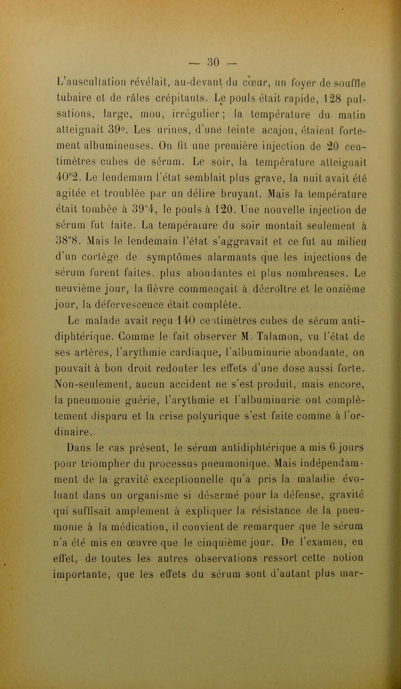 I/auscullatioii révélait, au-devant du cœur, un foyer de souflle tubaire et de râles crépitants. Le pouls était rapide, 128 pul- sations, large, mou, irrégulier; la température du matin atteignait 39*^. Les urines, d’une teinte acajou, étaient forte- ment albumineuses. On lit une première injection de 20 cen- timètres cubes de sérum. Le soir, la température atteignait 4Ü”2. Le lendemain l’état semblait plus grave, la nuit avait été agitée et troublée par un délire bruyant. Mais la température était tombée à le pouls à 120. Une nouvelle injection de sérum fut faite. La tempéraLure du soir montait seulement à 38°8. Mais le lendemain l’élat s’aggravait et ce fut au milieu d’un cortège de symptômes alarmants que les injections de sérum furent faites, plus abondantes et plus nombreuses. Le neuvième jour, la fièvre commençait à. décroître et le onzième jour, la défervescence était complète. Le malade avait reçu 140 centimètres cubes de sérum anti- diphtérique. Comme le fait observer M. Talamon, vu l’état de ses artères, l’arythmie cardiaque, l’albuminurie abondante, on pouvait à bon droit redouter les effets d’une dose aussi forte. Non-seulement, aucun accident ne s’est produit, mais encore, la pneumonie guérie, l’arythmie et l’albuminurie ont complè- tement disparu et la crise polyurique s’est faite comme à l’or- dinaire.. Dans le cas présent, le sérum antidiphtérique a mis 6 jours pour triompher du processus pneumonique. Mais indépendam- ment de la gravité exceptionnelle qu’a pris la maladie évo- luant dans un organisme si désarmé pour la défense, gravité qui suffisait amplement à expliquer la résistance de la pneu- monie à la médication, il convient de remarquer que le sérum n’a été mis en œuvre que le cinquième jour. De l’examen, en effet, de toutes les autres observations ressort cette notion importante, que les effets du sérum sont d’autant plus mar-