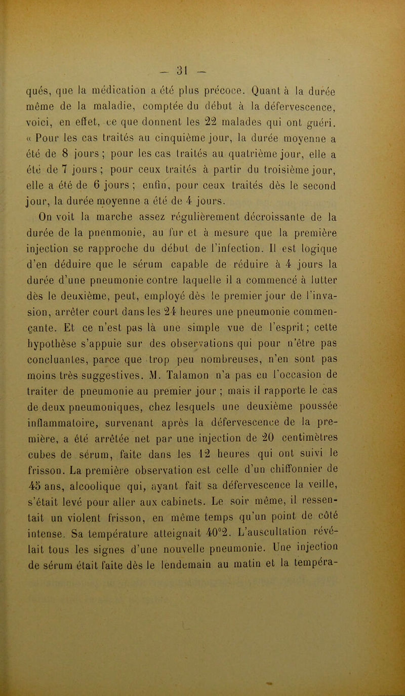 qués, que la médicalion a été plus précoce. Quanta la durée même de la maladie, comptée du début à la défervescence, voici, en effet, ce que dorment les 22 malades qui ont guéri. (( Pour les cas traités au cinquième jour, la durée moyenne a été de 8 jours ; pour les cas traités au quatrième jour, elle a été de 7 jours; pour ceux traités à partir du troisième jour, elle a été de 6 jours ; enfin, pour ceux traités dès le second jour, la durée rnoyenne a été de 4 jours. On voit la marche assez régulièrement décroissante de la durée de la pneumonie, au fur et à mesure que la première injection se rapproche du début de l’infection. Il est logique d’en déduire que le sérum capable de réduire à 4 jours la durée d’une pneumonie contre laquelle il a commencé à lutter dès le deuxième, peut, employé dès le premier jour de l’inva- sion, arrêter court dans les 24 heures une pneumonie commen- çante. Et ce n’est pas là une simple vue de l’esprit; cette hypothèse s’appuie sur des observations qui pour n’être pas concluantes, par<;e que trop peu nombreuses, n’en sont pas moins très suggestives. M. Talamon n’a pas eu l’occasion de traiter de pneumonie au premier jour ; mais il rapporte le cas de deux pneumoniques, chez lesquels une deuxième poussée inflammatoire, survenant après la défervescence de la pre- mière, a été arrêtée net par une injection de 20 centimètres cubes de sérum, faite dans les 12 heures qui ont suivi le frisson. La première observation est celle d’un chilfonnier de 45 ans, alcoolique qui, ayant fait sa défervescence la veille, s’était levé pour aller aux cabinets. Le soir même, il ressen- tait un violent frisson, en même temps qu’un point de côté intense. Sa température atteignait 40“2. L’auscultation révé- lait tous les signes d’une nouvelle pneumonie. Une injection de sérum était faite dès le lendemain au matin et la tempéra-