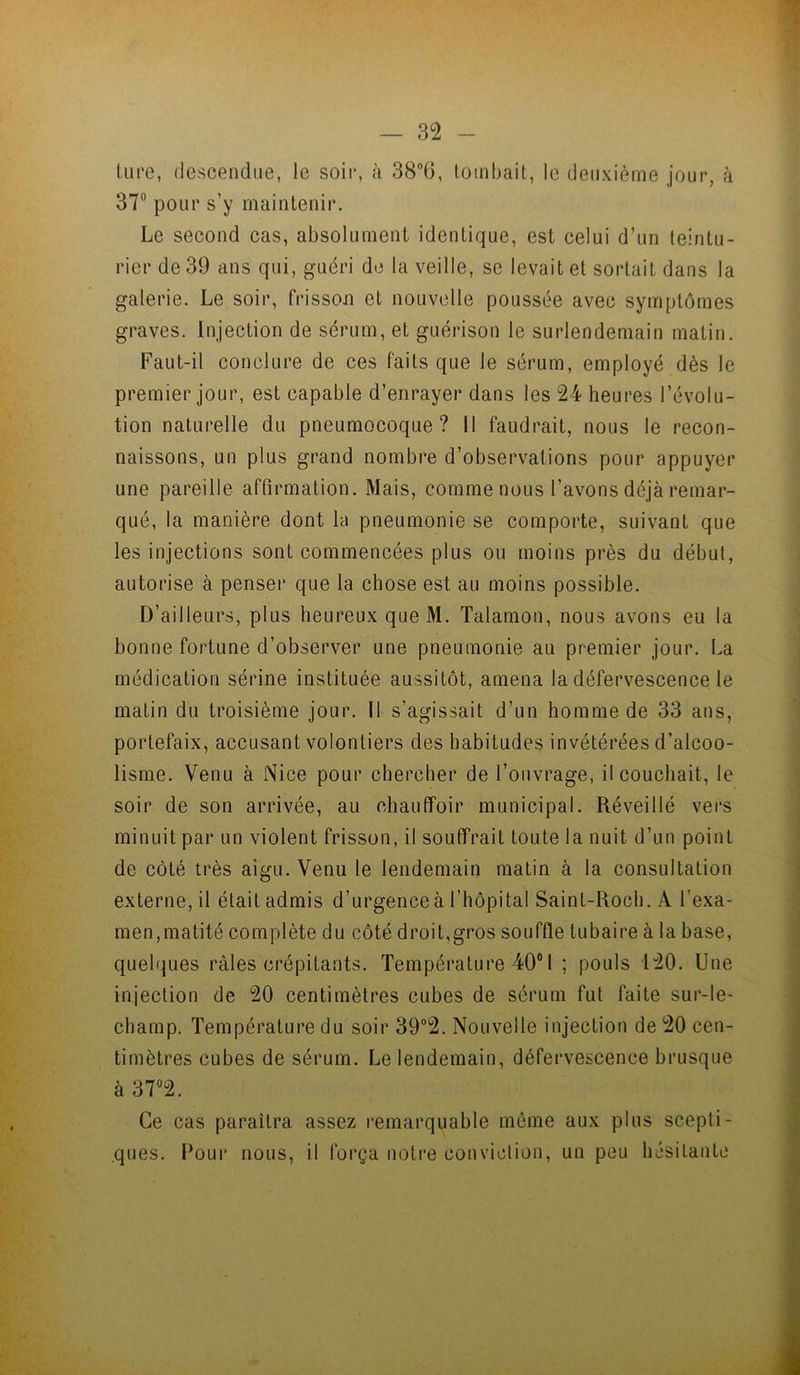 tiire, descendue, le soii*, à 38”(5, tombait, le deuxième jour, à 37“ pour s’y maintenir. Le second cas, absolument identique, est celui d’un teintu- rier de 39 ans qui, guéri do la veille, se levait et sortait dans la galerie. Le soir, frisson et nouvelle poussée avec symptômes graves. Injection de sérum, et guérison le surlendemain matin. Faut-il conclure de ces faits que le sérum, employé dès le premier jour, est capable d’enrayer dans les 24 heures l’évolu- tion naturelle du pneumocoque? 11 faudrait, nous le recon- naissons, un plus grand nombre d’observations pour appuyer une pareille affirmation. Mais, comme nous l’avons déjà remar- qué, la manière dont la pneumonie se comporte, suivant que les injections sont commencées plus ou moins près du début, autorise à penser que la chose est au moins possible. D’ailleurs, plus heureux que M. Talamon, nous avons eu la bonne fortune d’observer une pneumonie au premier jour. La médication sérine instituée aussitôt, amena la défervescence le matin du troisième jour. Il s’agissait d’un homme de 33 ans, portefaix, accusant volontiers des habitudes invétérées d’alcoo- lisme. Venu à Nice pour chercher de l’ouvrage, il couchait, le soir de son arrivée, au chauflfoir municipal. Réveillé vers minuit par un violent frisson, il souffrait toute la nuit d’un point de côté très aigu. Venu te lendemain matin à la consultation externe, il était admis d’urgence à l’hôpital Saint-Rocb. A l’exa- men,matité complète du côté droit,gros souffle tubaire à la base, quelques râles crépitants. Température 40® 1 ; pouls 120. Une injection de 20 centimètres cubes de sérum fut faite sur-le- champ. Température du soir 39°2. Nouvelle injection de 20 cen- timètres cubes de sérum. Le lendemain, défervescence brusque à 37®2. Ce cas paraîtra assez remarquable môme aux plus scepti- ques. Poui* nous, il força notre conviction, un peu hésitanle