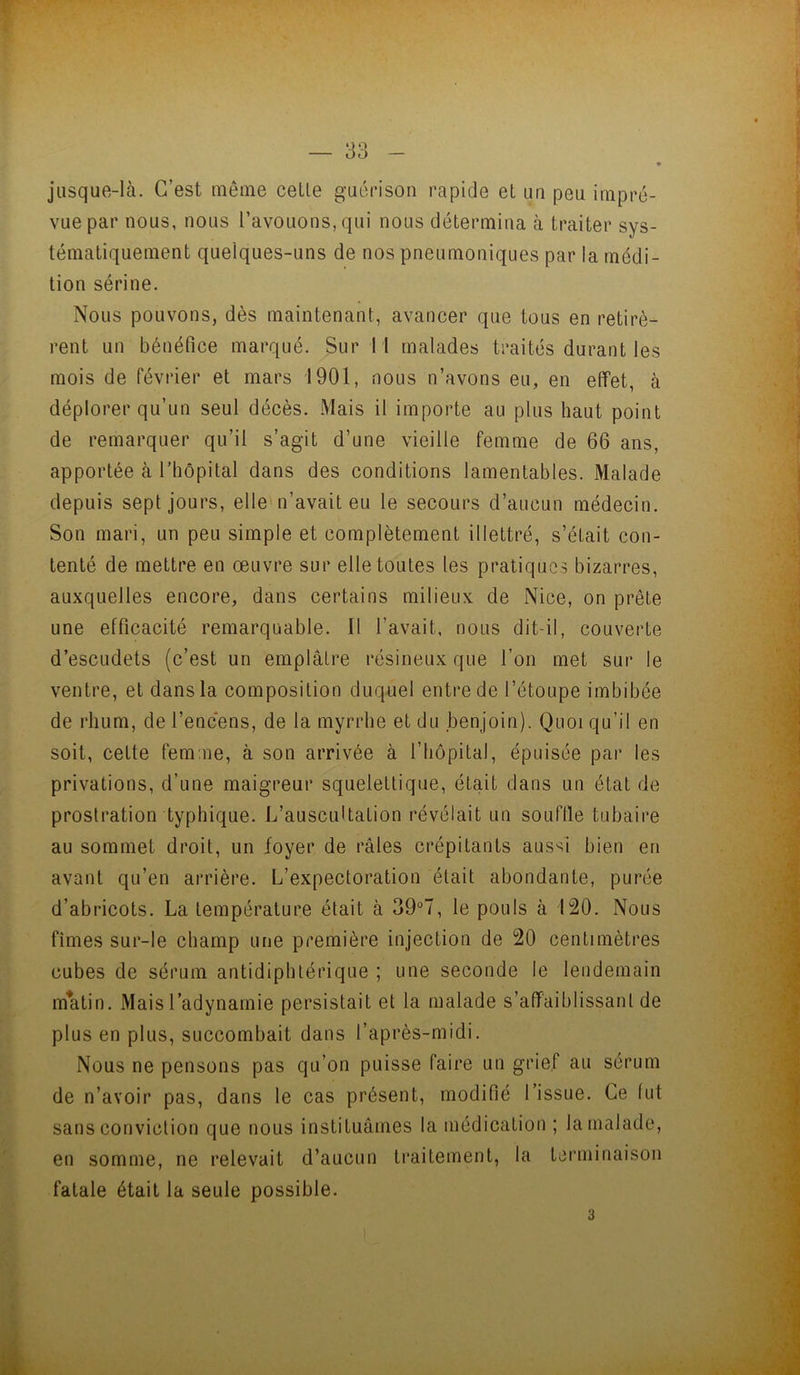 r — 33 - « jusque-là. C’est même celle guérison rapide el un peu impré- vue par nous, nous l’avouons, qui nous délermina à Iraiter sys- témaliquement quelques-uns de nos pneumoniques par la médi- tion sérine. Nous pouvons, dès maintenant, avancer que tous en retirè- rent un bénéfice marqué. Sur 11 malades traités durant les mois de février et mars 1901, nous n’avons eu, en effet, à déplorer qu’un seul décès. Mais il importe au plus haut point de remarquer qu’il s’agit d’une vieille femme de 66 ans, apportée à riiôpital dans des conditions lamentables. Malade depuis sept jours, elle'n’avait eu le secours d’aucun médecin. Son mari, un peu simple et complètement illettré, s’était con- tenté de mettre en œuvre sur elle toutes les pratiques bizarres, auxquelles encore, dans certains milieux de Nice, on prêle une efficacité remarquable. Il l’avait, nous dit-il, couverte d’escLidets (c’est un emplâtre résineux que l’on met sur le ventre, et dans la composition duquel entre de l’étoupe imbibée de rhum, de l’encens, de la myrrhe et du benjoin). Quoi qu’il en soit, cette femme, à son arrivée à l’hôpital, épuisée par les privations, d’une maigreur squelettique, était dans un état de prostration typhique. L’auscuUation révélait un souffle tubaire au sommet droit, un foyer de râles crépitants aussi bien en avant qu’en arrière. L’expectoration était abondante, purée d’abricots. La température était à 39°7, le pouls à 120. Nous fîmes sur-le champ une première injection de 20 centimètres cubes de sérum antidiphtérique ; une seconde le lendemain matin. Mais l’adynamie persistait et la malade s’affaiblissant de plus en plus, succombait dans l’après-midi. Nous ne pensons pas qu’on puisse faire un grief au sérum de n’avoir pas, dans le cas présent, modifié l’issue. Ce fut sans conviction que nous instituâmes la médication ; la malade, en somme, ne relevait d’aucun traitement, la terminaison fatale était la seule possible.