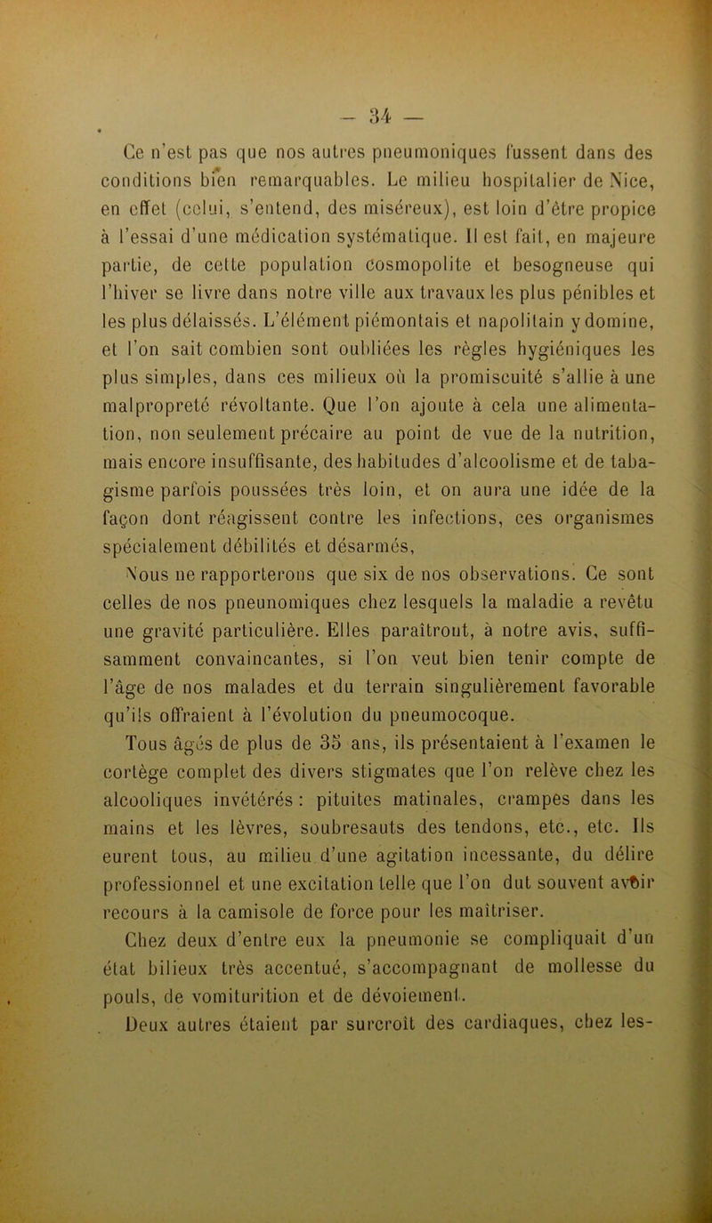 - 84 — Ce n’est pas que nos autres pneumoniques Fussent dans des conditions bTen remarquables. Le milieu hospitalier de Nice, en effet (celui, s’entend, des miséreux), est loin d’être propice à l’essai d’une médication systématique. 11 est fait, en majeure partie, de cette population cosmopolite et besogneuse qui l’hiver se livre dans notre ville aux travaux les plus pénibles et les plus délaissés. L’élément piémontais et napolitain y domine, et l’on sait combien sont oubliées les règles hygiéniques les plus simples, dans ces milieux où la promiscuité s’allie à une malpropreté révoltante. Que l’on ajoute à cela une alimenta- tion, non seulement précaire au point de vue de la nutrition, mais encore insuffisante, des habitudes d’alcoolisme et de taba- gisme parfois poussées très loin, et on aura une idée de la façon dont réagissent contre les infections, ces organismes spécialement débilités et désarmés, Nous ne rapporterons que six de nos observations. Ce sont celles de nos pneunomiques chez lesquels la maladie a revêtu une gravité particulière. Elles paraîtront, à notre avis, suffi- samment convaincantes, si l’on veut bien tenir compte de l’âge de nos malades et du terrain singulièrement favorable qu’ils offraient à l’évolution du pneumocoque. Tous âgés de plus de 35 ans, ils présentaient à l’examen le cortège complet des divers stigmates que l’on relève chez les alcooliques invétérés : pituites matinales, crampes dans les mains et les lèvres, soubresauts des tendons, etc., etc. Ils eurent tous, au milieu d’une agitation incessante, du délire professionnel et une excitation telle que l’on dut souvent avt)ir recours à la camisole de force pour les maîtriser. Chez deux d’entre eux la pneumonie se compliquait d’un état bilieux très accentué, s’accompagnant de mollesse du pouls, de vomiturition et de dévoiement. Deux autres étaient par surcroît des cardiaques, chez les-