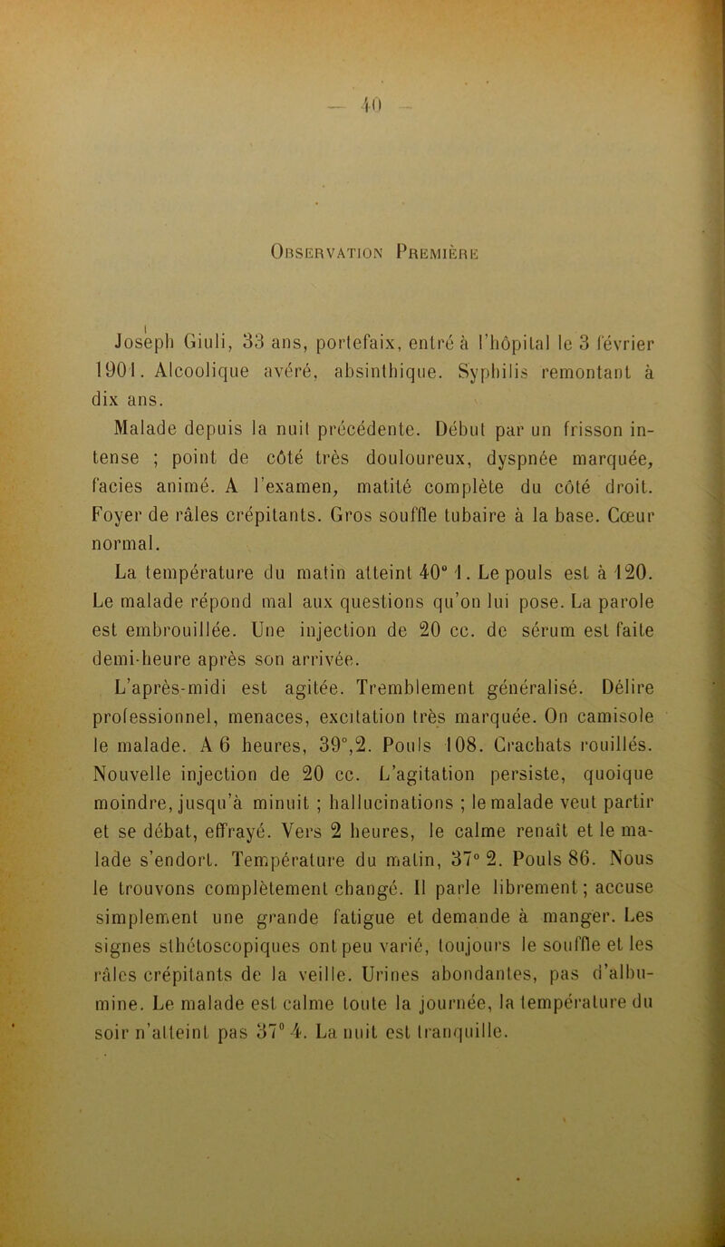 Observation Première Josepl) Giuli, 33 ans, portefaix, entré à riiôpital le 3 février 1901. Alcoolique avéré, absinthique. Syphilis remontant à dix ans. Malade depuis la nui! précédente. Début par un frisson in- tense ; point de côté très douloureux, dyspnée marquée, faciès animé. A l’examen, matité complète du côté droit. Foyer de râles crépitants. Gros souffle tubaire à la base. Cœur normal. La température du matin atteint 40“ 1. Le pouls est à 120. Le malade répond mal aux questions qu’on lui pose. La parole est embrouillée. Une injection de 20 cc. de sérum est faite demi-heure après son arrivée. L’après-midi est agitée. Tremblement généralisé. Délire professionnel, menaces, excitation très marquée. On camisole le malade. A 6 heures, 39°,2. Pouls 108. Crachats rouillés. Nouvelle injection de 20 cc. L’agitation persiste, quoique moindre, jusqu’à minuit ; hallucinations ; le malade veut partir et se débat, effrayé. Vers 2 heures, le calme renaît et le ma- lade s’endort. Température du matin, 37® 2. Pouls 86. Nous le trouvons complètement changé. Il parle librement ; accuse simplement une grande fatigue et demande à manger. Les signes sthétoscopiques ont peu varié, toujours le souffle et les râles crépitants de la veille. Urines abondantes, pas d’albu- mine. Le malade est calme toute la journée, la température du soir n’alteint pas 37“ 4. La nuit est tranquille.