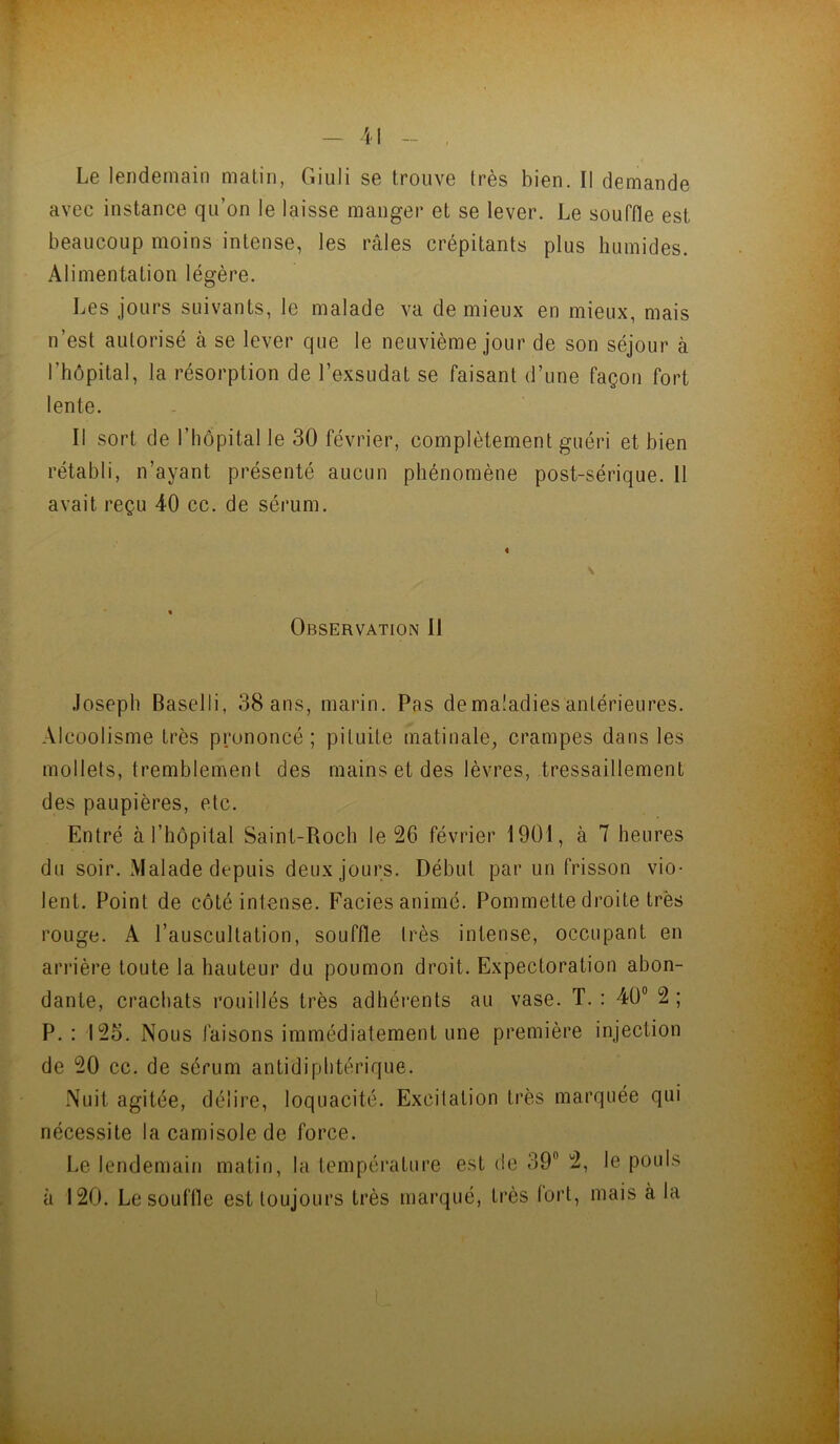 Le lendemain matin, Giuli se trouve très bien. Il demande avec instance qu’on le laisse manger et se lever. Le souffle est beaucoup moins intense, les râles crépitants plus humides. Alimentation légère. Les jours suivants, le malade va de mieux en mieux, mais n’est autorisé à se lever que le neuvième jour de son séjour à l’hôpital, la résorption de l’exsudât se faisant d’une façon fort lente. Il sort de l’iiopital le 30 février, complètement guéri et bien rétabli, n’ayant présenté aucun phénomène post-sérique. Il avait reçu 40 cc. de sérum. Observation II Joseph Baselli, 38 ans, marin. Pas de maladies antérieures. Alcoolisme très prononcé; pituite matinale, crampes dans les mollets, tremblement des mains et des lèvres, tressaillement des paupières, etc. Entré à l’hôpital Saint-Roch le 26 février 1901, à 7 heures du soir. Malade depuis deux jours. Début par un frisson vio- lent. Point de côté intense. Faciès animé. Pommette droite très rouge. A l’auscultation, souffle très intense, occupant en arrière toute la hauteur du poumon droit. Expectoration abon- dante, crachats rouillés très adhérents au vase. T. : 40® 2; P. : 125. Nous faisons immédiatement une première injection de 20 cc. de sérum antidiphtérique. Nuit agitée, délire, loquacité. Excitation très marquée qui nécessite la camisole de force. Le lendemain matin, la température est de 39® 2, le pouls à 120. Le souffle est toujours très marqué, très fort, mais à la