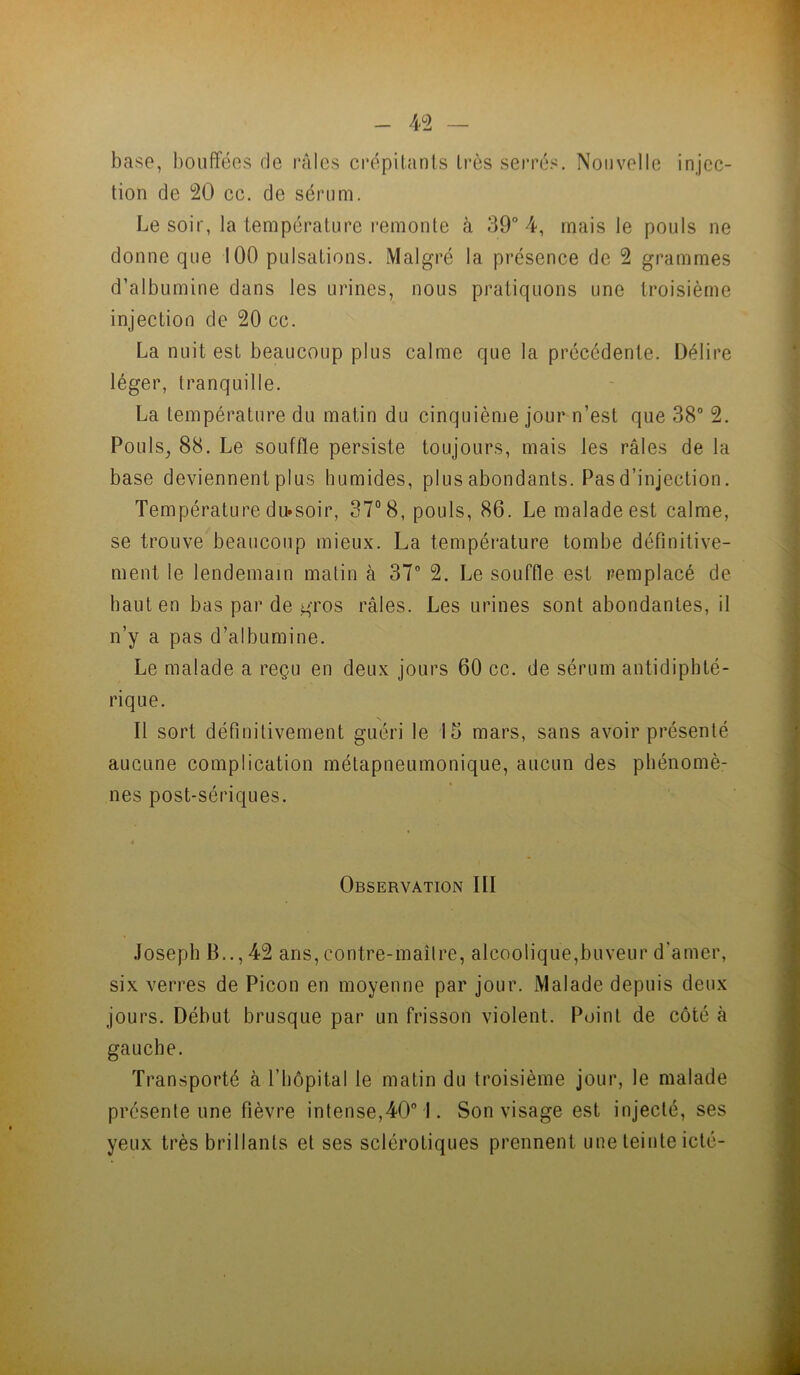 4>2 — base, bouffées de râles crépitants très serrés. Nouvelle injec- tion de 20 ce. de sérum. Le soir, la température remonte à 39° 4, mais le pouls ne donne que 100 pulsations. Malgré la présence de 2 grammes d’albumine dans les urines, nous pratiquons une troisième injection de 20 ce. La nuit est beaucoup plus calme que la précédente. Délire léger, tranquille. La température du matin du cinquième jour n’est que 38° 2. Pouls^ 88. Le souffle persiste toujours, mais les râles de la base deviennent plus humides, plus abondants. Pas d’injection. Température du*soir, 37° 8, pouls, 86. Le malade est calme, se trouve beaucoup mieux. La température tombe définitive- ment le lendemain matin à 37° 2. Le souffle est remplacé de haut en bas par de gros râles. Les urines sont abondantes, il n’y a pas d’albumine. Le malade a reçu en deux jours 60 cc. de sérum antidiphté- rique. Il sort définitivement guéri le 15 mars, sans avoir présenté aucune complication métapneumonique, aucun des phénomè- nes post-sériques. Observation III Joseph B.., 42 ans, contre-maîlre, alcoolique,buveur d’amer, six verres de Picon en moyenne par jour. Malade depuis deux jours. Début brusque par un frisson violent. Point de côté à gauche. Transporté à l’hôpital le matin du troisième jour, le malade présente une fièvre intense,40° I. Son visage est injecté, ses yeux très brillants et ses sclérotiques prennent une teinte iclé-