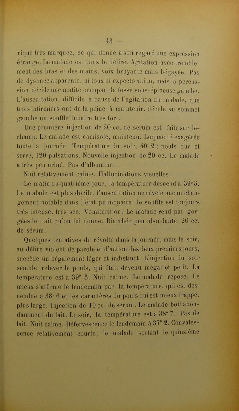 f - 43 - rique très marquée, ce qui donne à son regard une expression étrange. Le malade est dans le délire. Agitation avec tremble- ment des bras et des mains, voix bruyante mais bégayée. Pas de dyspnée apparente, ni toux ni expectoration, mais la percus- sion décèle une matité occupant la fosse sous-épineuse gauche. L’auscultation, difficile à cause de l’agitation du malade, que trois infirmiers ont de la pejne à maintenir, décèle au sommet gauche un souffle tubaire très fort. Une première injection de 20 cc. de sérum est faite sur le- champ. Le malade est camisolé, maintenu. Loquacité exagérée toute la journée. Température du soir, 40°2; pouls dur et serré, 120 pulsations. Nouvelle injection de 20 cc. Le malade a très peu uriné. Pas d’albumine. Nuit relativement calme. Hallucinations visuelles. Le matin du quatrième jour, la température descend à 39°5. Le malade est plus docile, l’auscultation ne révèle aucun chan- gement notable dans l’état pulmonaire, le souffle est toujours très intense, très sec. Vomiturition. Le malade rend par gor- gées le lait qu’on lui donne. Diarrhée peu abondante. 20 cc. de sérum. Quelques tentatives de révolte dans lajouriiée, mais le soir, au délire violent de parole et d’action des deux premiers jours, succède un bégaiement léger et indistinct. L’injection du soir semble relever le pouls, qui était devenu inégal et petit. La température est à 39° 5. Nuit calme. Le malade repose. Le mieux s’affirme le lendemain par la température, qui est des- cendue à 38“ 6 et les caractères du pouls qui est mieux frappé, plus large. Injection de lOcc. de sérum. Le malade boit abon- damment du lait. Le soir, la température est à 38° 7. Pas de lait. Nuit calme. Défervescence le lendemain à 37° 2. Convales- cence relativement courte, le malade sortant le quinzième •i