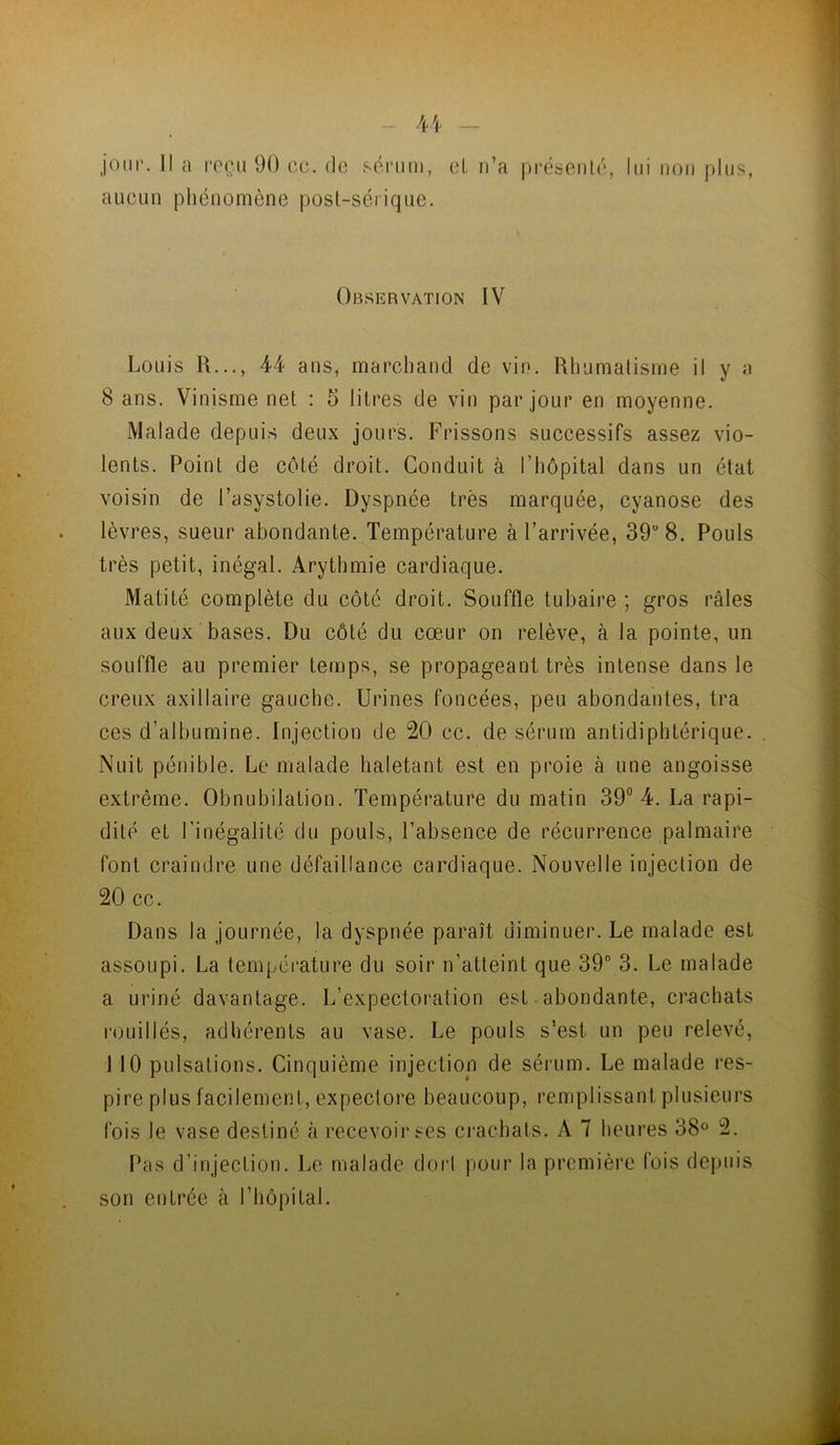 4/|. _ joui*. Il a l'oçu 90 cc. de sérum, et n’a présenté, lui non plus, aucun phénomène post-sérique. Observation IV Louis R..., 44 ans, marchand de vin. Rhumatisme il y a 8 ans. Vinisme net : 5 litres de vin par jour en moyenne. Malade depuis deux jours. Frissons successifs assez vio- lents. Point de côté droit. Conduit à l’hôpital dans un état voisin de l’asystolie. Dyspnée très marquée, cyanose des lèvres, sueur abondante. Température à l’arrivée, 39 8. Pouls très petit, inégal. Arythmie cardiaque. Matité complète du côté droit. Souffle tubaire ; gros râles aux deux bases. Du côté du cœur on relève, à la pointe, un souffle au premier temps, se propageant très intense dans le creux axillaire gauche. Urines foncées, peu abondantes, tra ces d’albumine. Injection de 20 cc. de sérum antidiphtérique. . Nuit pénible. Le malade haletant est en proie à une angoisse extrême. Obnubilation. Température du matin 39” 4. La rapi- dité et l’inégalité du pouls, l’absence de récurrence palmaire font craindre une défaillance cardiaque. Nouvelle injection de 20 cc. Dans la journée, la dyspnée paraît diminuer. Le malade est assoupi. La température du soir n’atteint que 39“ 3. Le malade a uriné davantage. L’expectoration est • abondante, crachats l'ouillés, adhérents au vase. Le pouls s’est un peu relevé, MO pulsations. Cinquième injection de sérum. Le malade res- pire plus facilement, expectore beaucoup, remplissant plusieurs fois le vase destiné à recevoir ses crachats. A 7 heures 38° 2. Pas d’injection. Le malade doi'l pour la première fois depuis son entrée à l’hôpital.
