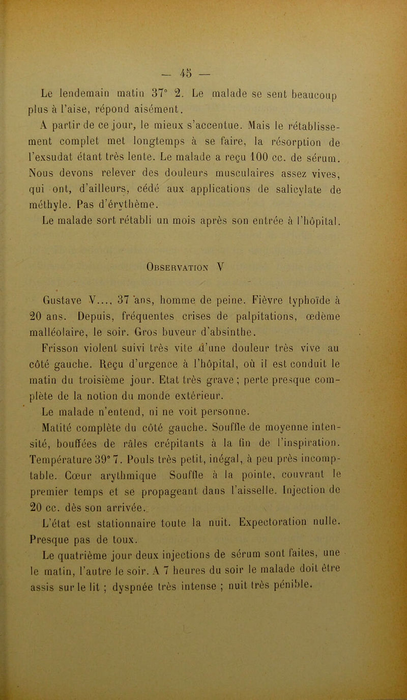 Le lendemain matin 37° 2. Le malade se sent beaucoup plus à l’aise, répond aisément. A partir de ce jour, le mieux s’accentue. Mais le rétablisse- ment complet met longtemps à se faire, la résorption de l’exsudât étant très lente. Le malade a reçu 100 cc. de sérum. Nous devons relever des douleurs musculaires assez vives, qui ont, d’ailleurs, cédé aux applications de salicylate de méthyle. Pas d’érythème. Le malade sort rétabli un mois après son entrée à l’hôpital. Observation V Gustave V..., 37 ans, homme de peine. Fièvre typhoïde à 20 ans. Depuis, fréquentes crises de palpitations, œdème malléolaire, le soir. Gros buveur d’absinthe. Frisson violent suivi très vite d’une douleur très vive au côté gauche. Reçu d’urgence à l’hôpital, où il est conduit le matin du troisième jour. Etat très grave; perte presque com- plète de la notion du monde extérieur. Le malade n’entend, ni ne voit personne. Matité complète du côté gauche. Souffle de moyenne inten- sité, bouffées de râles crépitants à la fin de l’inspiration. Température 39° 7. Pouls très petit, inégal, à peu près incomp- table. Cœur arythmique Souffle h la pointe, couvrant le premier temps et se propageant dans l’aisselle. Injection de 20 cc. dès son arrivée. L’état est stationnaire toute la nuit. Expectoration nulle. Presque pas de toux. Le quatrième jour deux injections de sérum sont laites, une le matin, l’autre le soir. A 7 heures du soir le malade doit èti’e assis sur le lit ; dyspnée très intense ; nuit très pénible.