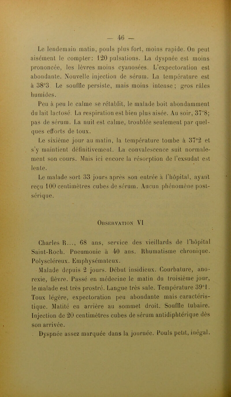 Le lendemain matin, pouls plus fort, moins rapide. On peut aisément le compter: 120 pulsations. La dyspnée est moins prononcée, les lèvres moins cyanosées. L’expectoration est abondante. Nouvelle injection de sérum. La température est à 38“3. Le souffle persiste, mais moins intense; gros râles humides. Peu à peu le calme se rétablit, le malade boit abondamment du lait lactosé- La respiration est bien plus aisée. Au soir, 37”8; pas de sérum. La nuit est calme, troublée seulement par quel- ques efforts de toux. Le sixième jour au matin, la température tombe à 37°2 et s’y maintient définitivement. La convalescence suit normale- ment son cours. Mais ici encore la résorption de l’exsudât est « lente. Le malade sort 33 jours après son entrée à l’hôpital, ayant reçu 100 centimètres cubes de sérum. Aucun phénomène posi- sérique. Observation VI Charles R..., 68 ans, service des vieillards de l’hôpital Saint-Roch. Pneumonie à 40 ans. Rhumatisme chronique. Polyscléreux. Emphysémateux. Malade depuis 2 jours. Début insidieux. Courbature, ano- rexie, fièvre. Passé en médecine le matin du troisième jour, le malade est très prostré. Langue très sale. Température 39!. Toux légère, expectoration peu abondante mais caractéris- tique. Matité en arrière au sommet droit. Souffle tubaire. Injection de 20 centimètres cubes de sérum antidiphtérique dès son arrivée. . Dyspnée assez marquée dans la journée. Pouls petit, inégal.